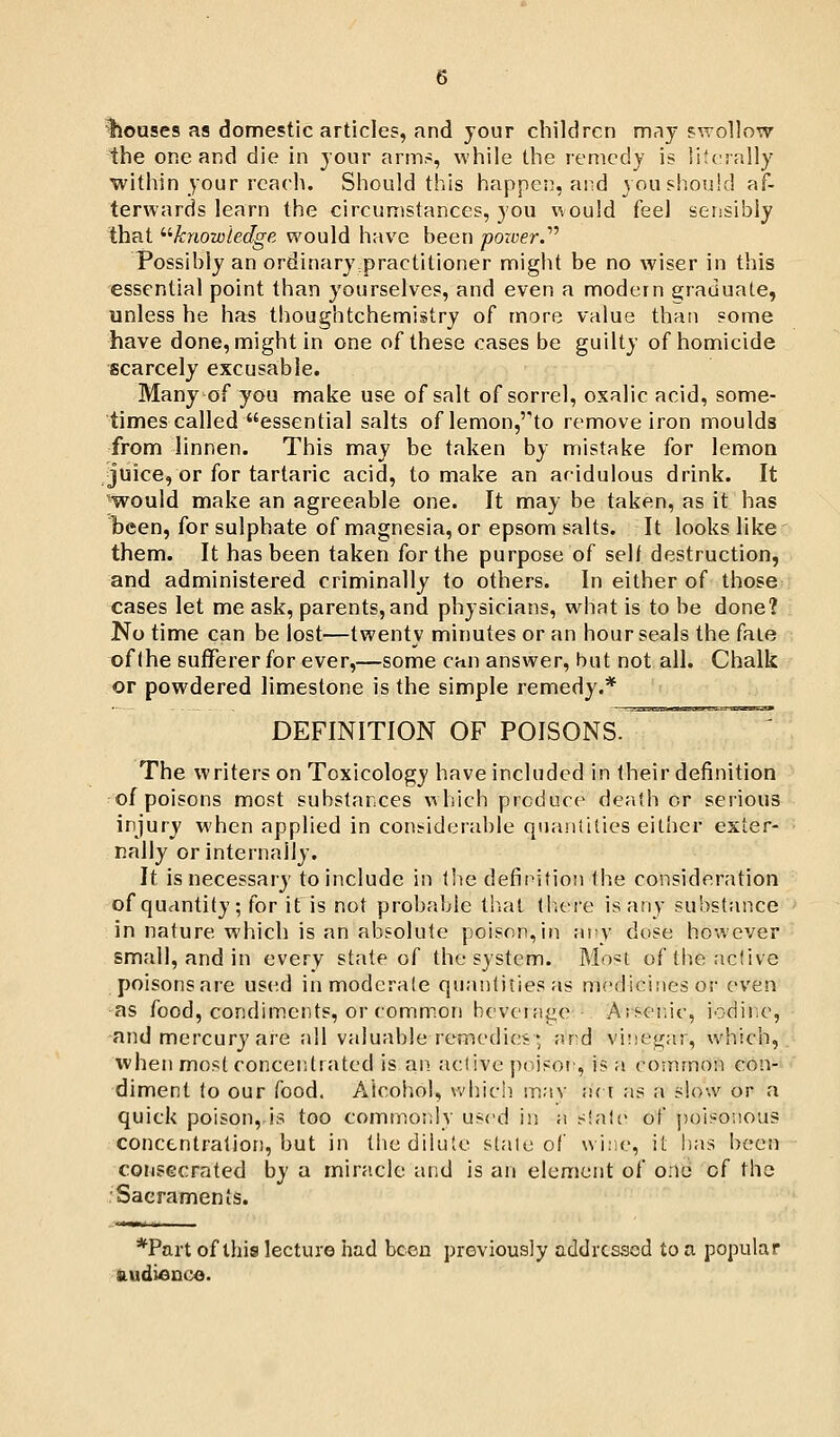 iiouses as domestic articles, and your children may fvrollow the one and die in your arm.-;, while the remedy is literally within your reach. Should this happes), and you should af- terwards learn the circumstances, you would feel sensibly that ^'•knowledge would have been power.''^ Possibly an ordinarypractitioner might be no wiser in this essential point than yourselves, and even a modern e;raduate, unless he has thoughtchemistry of more value than some have done, might in one of these cases be guilty of homicide scarcely excusable. Many of you make use of salt of sorrel, oxalic acid, some- times called essential salts of lemonj^to remove iron moulds from linnen. This may be taken by mistake for lemon juice, or for tartaric acid, to make an acidulous drink. It ^would make an agreeable one. It may be taken, as it has been, for sulphate of magnesia, or epsom salts. It looks like them. It has been taken for the purpose of seh destruction, and administered criminally to others. In either of those cases let me ask, parents, and physicians, what is to be done? No time can be lost—twenty minutes or an hour seals the faie of (he sufferer for ever,—some can answer, but not all. Chalk or powdered limestone is the simple remedy.* DEFINITION OF POISONS. The writers on Toxicology have included in their definition of poisons most substances which produce death or serious injury when applied in con:?iderable quanlilies either exter- nally or internally. It is necessary to include in tlie definition the consideration of quantity; for it is not probable tlial (liere is any substance in nature which is an absolute poison,in any dose however small, and in every state of the system. Mo«t of the active poisons are used in moderate quantities as medicines or even ^as food, condiments, or commion bever;i{.'.e Arsenic, iodinic, ■and mercury are all valuable remedies • and vi!!egar, which, when most concen<trated is an active jioison, is a common con- diment to our food. Alcohol, which mav v.( i as a slow or a quick poison, is too common.ly used iji a slain of poisonous concentration, but in (he dilute stale of wine, it has been consecrated by a miracle and is an element of one of the Sacraments. *Part of this lecture had been previously addressed to a popular tiudienco.