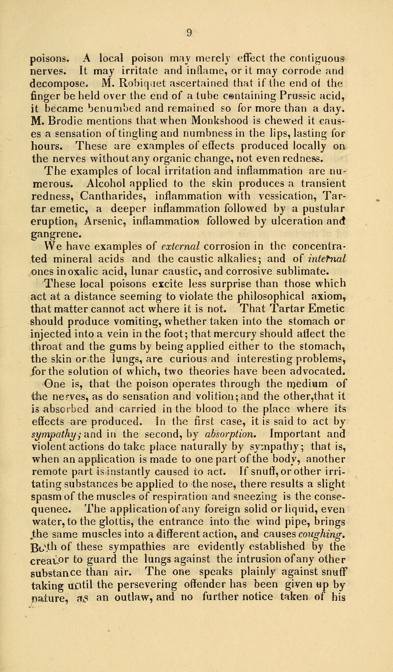 poisons. A local poison mav merely effect the contiguous nerves. It may irritate and inflame, or it may corrode and decompose. M. Robiqaet ascertained tiiat if the end of the finger be held over the end of a tube centaining Prussic acid, it became benumbed and remained so for more than a day. M. Brodie mentions that when Monkshood is chewed it caus- es a sensation of tingling and numbness in the lips, lasting for hours. These are examples of effects produced locally on the nerves without any organic change, not even redness. The examples of local irritation and inflammation are nu- merous. Alcohol applied to the skin produces a transient redness, Cantharides, inflammation with vessication, Tar- tar emetic, a deeper inflammation followed by a pustular eruption. Arsenic, inflammatioM followed by ulceration and gangrene. VVe have examples of external corrosion in the concentra- ted mineral acids and the caustic alkalies; and of intefixal ones in oxalic acid, lunar caustic, and corrosive sublimate. These local poisons excite less surprise than those which act at a distance seeming to violate the philosophical axiom, that matter cannot act where it is not. That Tartar Emetic should produce vomiting, whether taken into the stomach or injected into a vein in the foot; that mercury should affect the throat and the gums by being applied either to the stomach, the skin or the lungs, are curious and interesting problems, /orthe solution ot which, two theories have been advocated. Gne is, that the: poison operates through the n)edium of the nerves, as do sensation and volition;and the other,that it is absorbed and carried in the blood to the place where its effects are produced, in the first case, it is said to act by sr/mpathy; and in the second, by absorption. Important and violent actions do take place naturally by sympathy; that is, when an application is made to one part of the body, another remote part is.instantly caused to act. If snuff, or other irri- tating substances be applied to the nose, there results a slight spasm of the muscles of respiration and sneezing is the conse- quence. The application of any foreign solid or liquid, even water, to the glottis, the entrance into the wind pipe, brings Jthe same muscles into a different action, and ca^ises coughing. ■Bo\th of these sympathies are evidently established by the creaiPr to guard the lungs against the intrusion of any other substance than air. The one speaks plainly against snuff taking UDtil the persevering offender has been given up by nature, at^s an outlaw, and no further notice taken of bis