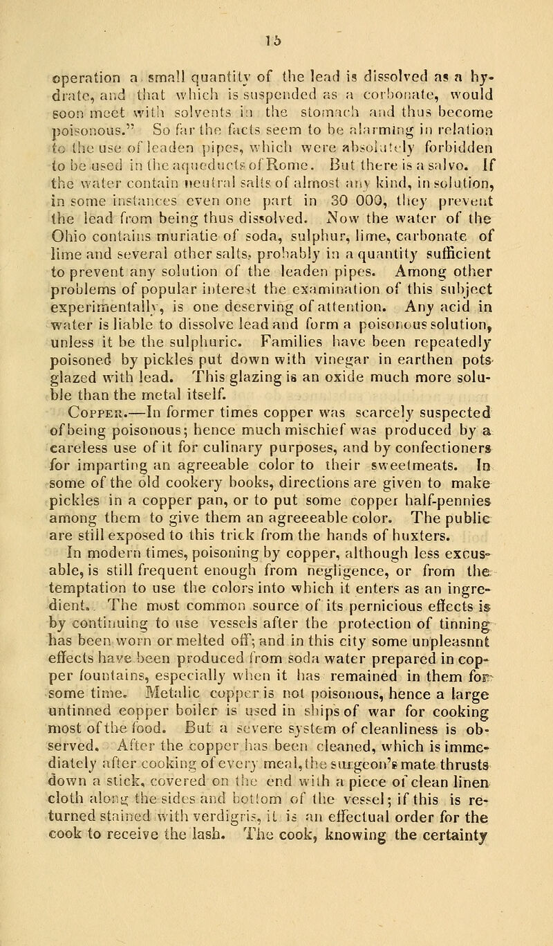 16 operation a small quantity of the lend is dissolved as a hy- drate, and that which is suspended as a cor!)Oiiale, would goon meet with solvents in the stomach and thus become poisonous. So far the tacts seem to be alarming in relation to the use of leaden pipes, which were absolnttly forbidden to be used in tiie aqueducts of Rome. But there is a salvo, if the water contain neutral salts of almost anv kind, in solution, in some instances even one part in 30 000, they prevent the lead from being thus dissolved. Now the water of the Ohio contains muriatie of soda, sulphur, lime, carbonate of lime and several other salts? probably i;i a quantity sutRcient to prevent any solution of the leaden pipes. Among other problems of popular interest the examination of this subject experimentallv, is one deserving of attention. Any acid in water is liable to dissolve lead and form a poisonous solution, unless it be the sulphuric. Families have been repeatedly poisoned by pickles put down with vinegar in earthen pots glazed with lead. This glazing is an oxide much more solu- ble than the metal itself. Copper.—In former times copper was scarcely suspected of being poisonous; hence much mischief was produced by a careless use of it for culinary purposes, and by confectioners for imparting an agreeable color to their sweetmeats. In some of the old cookery books, directions are given to make pickles in a copper pan, or to put some copper half-pennies among them to give them an agreeeable color. The public are still exposed to this trick from the hands of huxters. In modern times, poisoning by copper, although less excus- able, is still frequent enough from negligence, or from the. temptation to use the colors into which it enters as an ingre- dient.. The most common source of its pernicious effects is by continuing to use vessels after the protection of tinning has been w^orn or melted oiF-, and in this city some unpleasnnt effects have been produced from soda water prepared in cop- per fountains, especially when it has remained in them for^ some time. P/letalic copper is not poisoiious, hence a large untinned copper boiler is used in slnpsof war for cooking most of the food. But a severe system of cleanliness is ob- served. After the copper has been cleaned, which is imme- diately after cooking of every meal,the siugeon's mate thrusts down a slick, covered on the end with apiece of clean linen cloth along the sides and bottom of the vessel; if this is re- turned stained with verdigri?, it is an effectual order for the cook to receive the iash. The cook, knowing the certainty