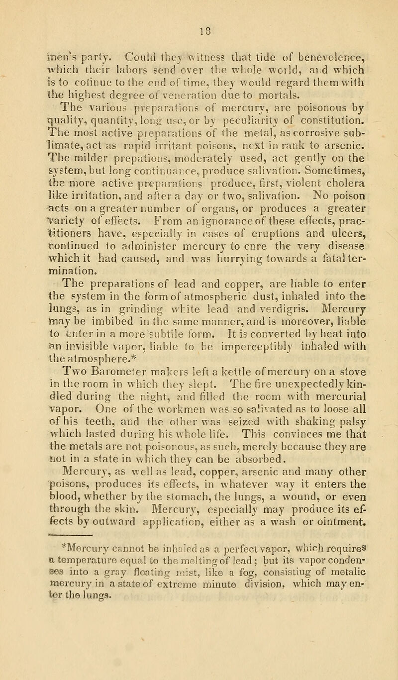 iDCivs party. Could Ibey v»itriess that tide of benevolence, which their labors gend over the whole world, ai d which is to colinue to the end of time, they would regard them vi^ith Ihe highest degree ot veneration due to mortals. The various preparations of mercury, are poisonous bj quality, quantity, long use, or by peculiarity of constitution. The most active preparations of fhe metal, as corrosive sub- limate, act as rapid irritant poisons, next in rank to arsenic. The milder prepations, moderately used, act gently on the system,but long continual ce, produce salivation. Sometimes, the more active preparations produce, first, violent cholera like irritation, and aftei' a day or two, salivation. No poison acts on a greaternumber of organs, or produces a greater Variety of effects. From an ignorance of these effects, prac- titioners have, especially in cases of eruptions and ulcers, tontinued to administer mercury to cnre the very disease which it had caused, and was hurrying towards a fatal ter- mination. The pr-eparations of lead and copper, are liable to enter the system in the form of atmospheric dust, inhaled into the lungs, as in grinding v.d:ite lead and verdigris. Mercury infxy be imbibed in tlse same manner, and is moreover, liable to enter in a more subtile form. It is converted by heat into hn invisible vapor, liable to be imperceptibly inhaled with the atmosphere.* Two Barometer makers lefi a kettle of mercur-y on a stove in the room in which they slept. The fir'e unexpectedly kin- dled during the night, nwd filled the room with mercurial vapor. One of the workmen was so salivated as to loose all of his teeth, and the other was seized with shaking palsy which lasted during his whole life. This convinces me that the metals are rot poisonous, as such, merely because they are not in a state in which they can be absorbed. Mercury, as well as lead, copper, ar'senic and many other poisons, produces its eflfects, in whatever ^vay it enters the blood, w'helher by the stomach, the lungs, a wound, or even through th,e skin. Mercury, especially may produce its ef- fects by outward application, either as awash or ointment. *MGi-cury cfinnot be inhtilcd as a perfect vapor, which requires a temperaturn equal to the melting of load ; but its vapor conden- ises into a grny floating mist, like a fog, consisting of metalic mercury in a state of extreme minute division, which may en- tor the lungs.