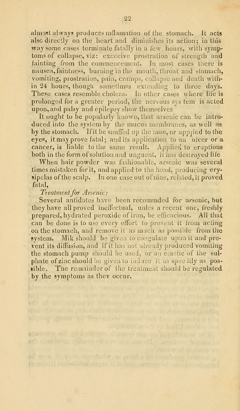 almost always produces inflamation of the stomach. It acts also directly on the heart and diminishes its action; in this way some cases terminate fatally in a few. hours, with symp- toms of collapse, viz: esceeive prostration of strength and fainting from the commencement. In most cases ti^.ere is nausea, faintness, burning in the mouth, throat and stomach, vomiting, prostration, pain, cramps, collapse aed death with- in 24 hours, though sometimes extending to three days. These cases resemble cholera. In other cases where life is prolonged for a greater period, the nervous sys tern is acted upon, and palsy and epilepsy show themselves It ought to be popularly known, that arsenic can be intro- duced into the system by the mucus membranes, as well as by the stomach. Ifit be snuffed up the nose, or applied to the eyes, it may prove fatal; and its application to an uicer or a cancer, is liable to the same result. Applieci to eruptions both in the form of solution and unguent, it has destroyed life When hair powder was fashionable, arsenic was several times mistaken for it, and applied to the head, producing ery- sipelas of the scalp. In one case out of nine, reUted, it proved fatal, Treatment for Arsenic: Several antidotes have been recommded for arsenic, but they have all proved ineffectual, unlcs a recent one, freshly prepared, hydrated peroxide of iron, be efiicacious. All that can be done is to use every effort to prevent it from acting on the stomaeh, and remove it as much as possible from the system. Mik should be given to coagulate upon it and pre- vent its diffusion, and ifit has not already'produced vomiting the stomach pump should be used, or an emetic of the sul- phate of zinc should be given to induce it as speeJily as pos- sible. The remainder of the treatment shouid be regulated by the symptoms as thev occur.