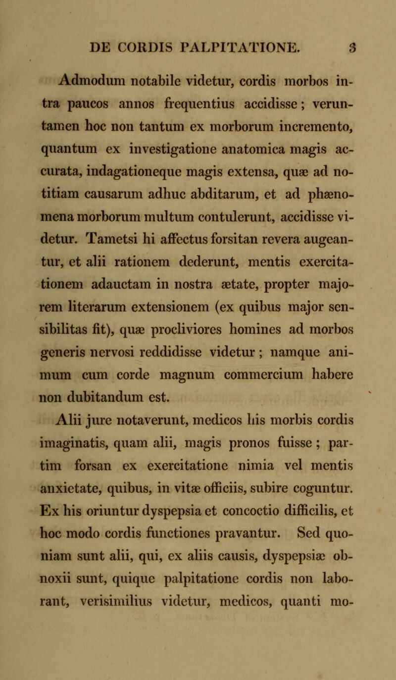 Admodum notabile videtur, cordis morbos in- tra paucos annos frequentius accidisse; verun- tamen hoc non tantum ex morborum incremento, quantum ex investigatione anatomica magis ac- curata, indagationeque magis extensa, quae ad no- titiam causarum adhuc abditarum, et ad phaeno- mena morborum multum contulerunt, accidisse vi- detur. Tametsi hi affectus forsitan revera augean- tur, et alii rationem dcderunt, mentis exercita- tionem adauctam in nostra aetate, propter majo- rem literarum extensionem (ex quibus major sen- sibilitas fit), quae procliviores homines ad morbos generis nervosi reddidisse videtur; namque ani- mum cum corde magnum commercium habere non dubitandum est. Alii jure notaverunt, medicos his morbis cordis imaginatis, quam alii, magis pronos fuisse; par- tim forsan ex exercitatione nimia vel mentis anxietate, quibus, in vitae officiis, subire coguntur. Ex his oriuntur dyspepsia et concoctio difficilis, et hoc modo cordis functiones pravantur. Sed quo- niam sunt alii, qui, ex aliis causis, dyspepsiac ob- noxii sunt, quique palpitatione cordis non labo- rant, verisimilius videtur, medicos, quanti mo-