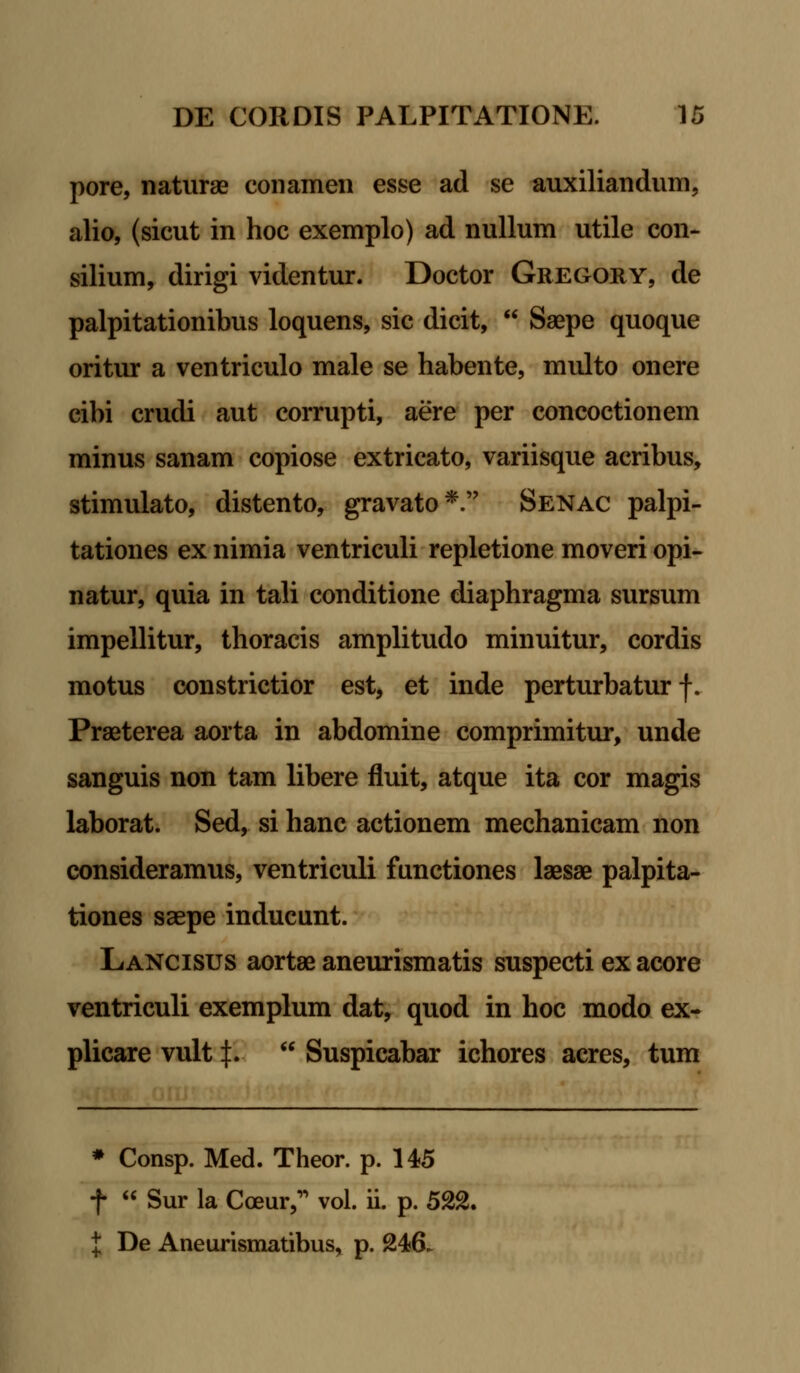 pore, naturae conamen esse ad se auxiliandum, alio, (sicut in hoc exemplo) ad nullum utile con- silium, dirigi videntur. Doctor Gregory, de palpitationibus loquens, sic dicit,  Saepe quoque oritur a ventriculo male se habente, multo onere cibi crudi aut corrupti, aere per concoctionem minus sanam copiose extricato, variisque acribus, stimulato, distento, gravato*. Senac palpi- tationes ex nimia ventriculi repletione moveri opi- natur, quia in tali conditione diaphragma sursum impellitur, thoracis amplitudo minuitur, cordis motus constrictior est, et inde perturbatur f. Praeterea aorta in abdomine comprimitur, unde sanguis non tam libere fluit, atque ita cor magis laborat. Sed, si hanc actionem mechanicam non consideramus, ventriculi functiones laesae palpita- tiones saepe inducunt. Lancisus aortae aneurismatis suspecti ex acore ventriculi exemplum dat, quod in hoc modo ex- plicare vult J.  Suspicabar ichores acres, tum # Consp. Med. Theor. p. 145 f « Sur la Coeur, vol. ii. p. 522. { De Aneurismatibus, p. 246.