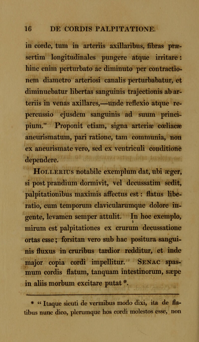 in corde, tum in arteriis axillaribus, fibras prae- sertim longitudinales pungere atque irritare: hinc enim perturbato ac diminuto per contractio- nem diametro arteriosi canalis perturbabatur, et diminuebatur libertas sanguinis trajectionis ab ar- teriis in venas axillares,—unde reflexio atque re- percussio ejusdem sanguinis ad suum princi- pium. Proponit etiam, signa arteriae coeliacae aneurismatum, pari ratione, tam communia, non ex aneurismate vero, sed ex ventriculi conditione dependere, Hollerius notabile exemplum dat, ubi aeger, si post prandium dormivit, vel decussatim sedit, palpitationibus maximis affectus est: flatus libe- ratio, cum temporum clavicularumque dolore in- gente, levamen semper attulit. In hoc exemplo, mirum est palpitationes ex crurum decussatione ortas esse; forsitan vero sub hac positura sangui- nis fluxus in cruribus tardior redditur, et inde major copia cordi impellitur. Senac spas- mum cordis flatum, tanquam intestinorum, saepe in aliis morbum excitare putat *. *  Itaque sicuti de vermibus modo dixi, ita de fla- tibus nunc dico, plerumque hos cordi molestos esse, non