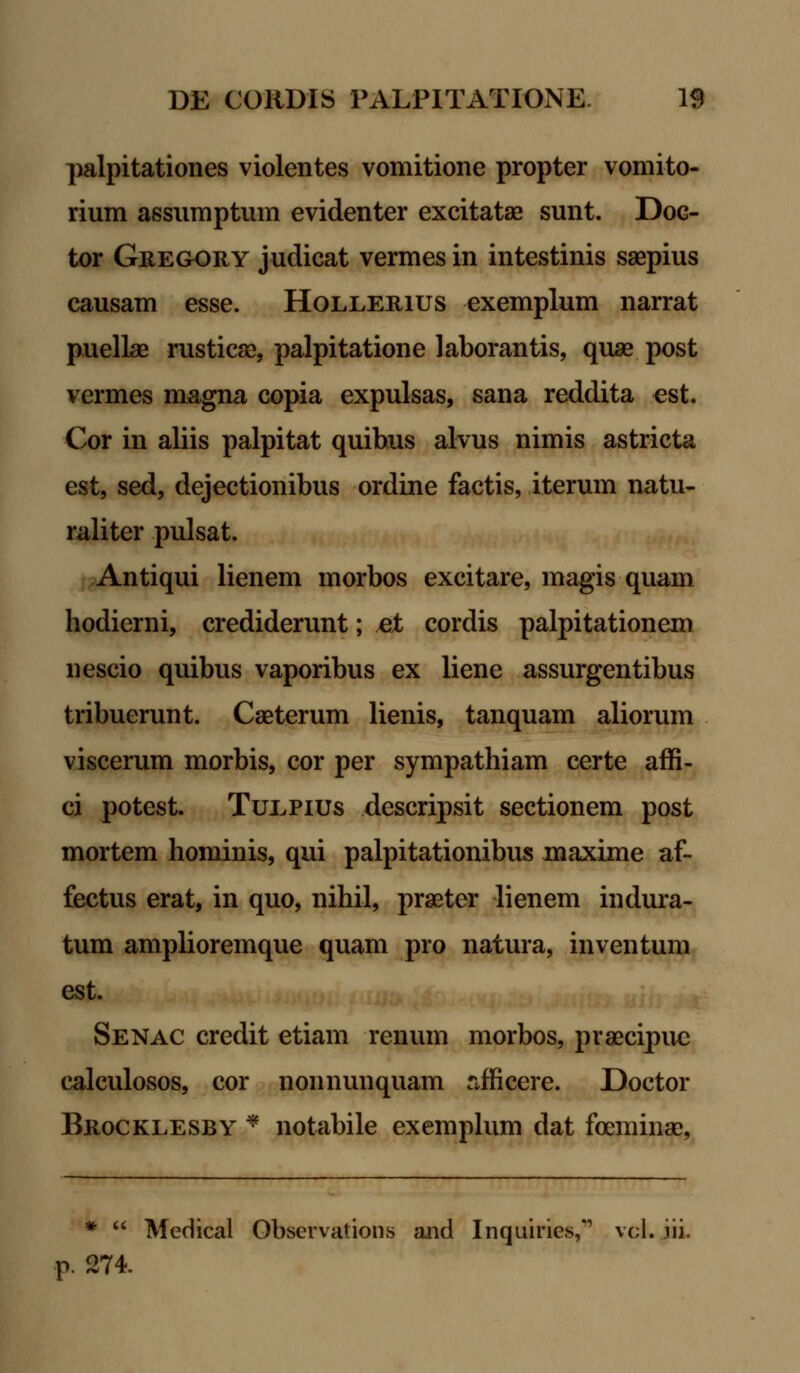 palpitationes violentes vomitione propter vomito- rium assumptum evidenter excitatae sunt. Dog- tor Gregory judicat vermes in intestinis saepius causam esse. Hollerius exemplum narrat puellae rusticae, palpitatione laborantis, quae post vermes magna copia expulsas, sana reddita est. Cor in aliis palpitat quibus alvus nimis astricta est, sed, dejectionibus ordine factis, iterum natu- raliter pulsat. Antiqui lienem morbos excitare, magis quam hodierni, crediderunt; ei cordis palpitationem nescio quibus vaporibus ex liene assurgentibus tribuerunt. Caeterum lienis, tanquam aliorum viscerum morbis, cor per sympathiam certe affi- ci potest. Tulpius descripsit sectionem post mortem hominis, qui palpitationibus maxime af- fectus erat, in quo, nihil, praeter lienem indura- tum amplioremque quam pro natura, inventum est. Senac credit etiam renum morbos, praecipuc calculosos, cor nonnunquam rificere. Doctor Brocklesby * notabile exemplum dat foeminae, *  Medical Observations and Inquiries, vcl. iii. p. 274.