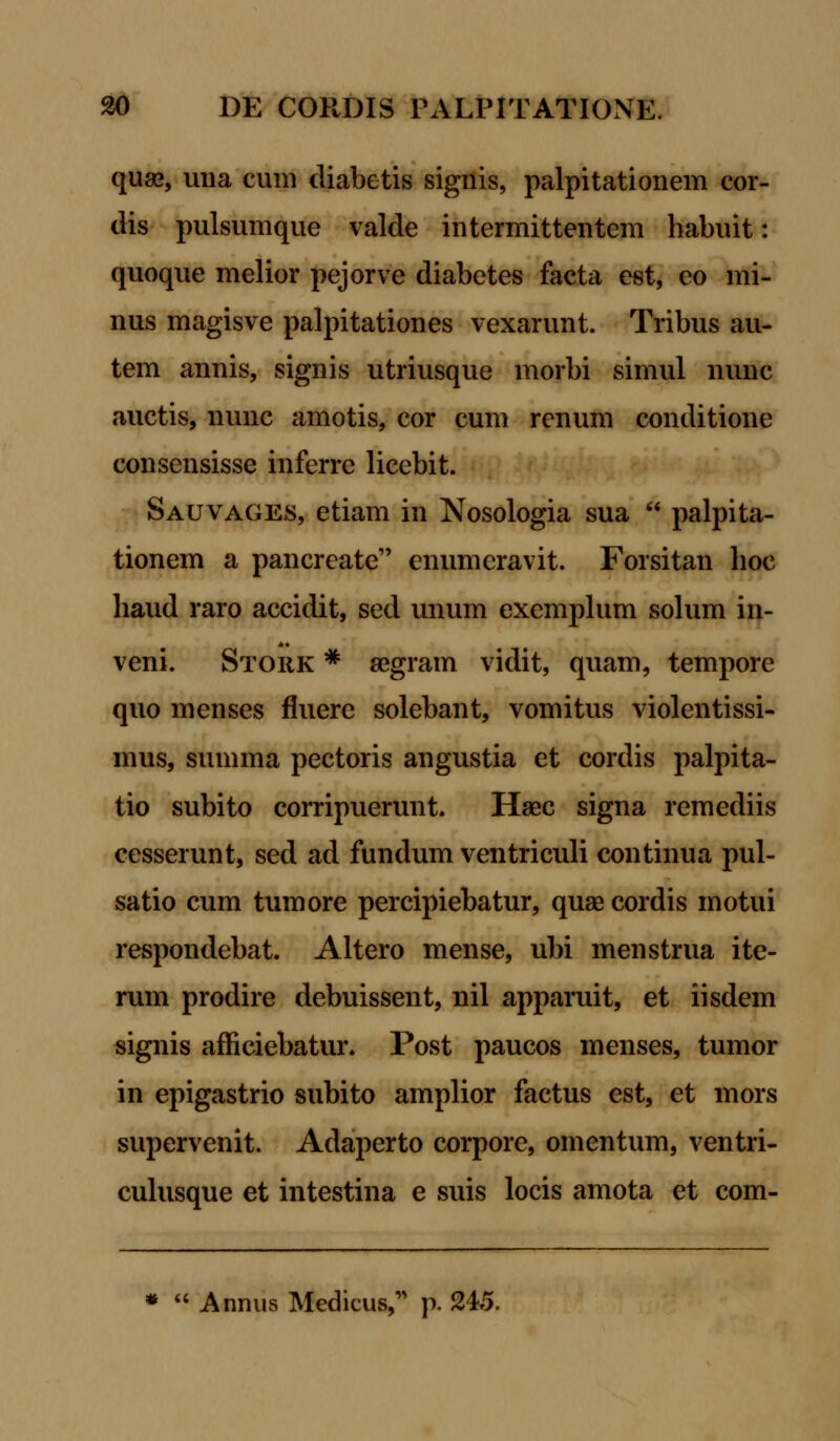 quas, una cum diabetis signis, palpitationem cor- dis pulsumque valde intermittentem liabuit: quoque melior pejorve diabetes facta est, eo mi- nus magisve palpitationes vexarunt. Tribus au- tem annis, signis utriusque morbi simul nunc auctis, nunc amotis, cor cum renum conditione consensisse inferre licebit. Sauvages, etiam in Nosologia sua  palpita- tionem a pancreate enumcravit. Forsitan lioc haud raro accidit, sed unum exemplum solum in- veni. Stork * aegram vidit, quam, tempore quo menses fluere solebant, vomitus violentissi- mus, summa pectoris angustia et cordis palpita- tio subito corripuerunt. Haec signa remediis cesserunt, sed ad fundum ventriculi continua pul- satio cum tumore percipiebatur, quse cordis motui respondebat. Altero mense, ubi menstrua ite- rum prodire debuissent, nil apparuit, et iisdem signis afficiebatur. Post paucos menses, tumor in epigastrio subito amplior factus est, et mors supervenit. Adaperto corpore, omentum, ventri- culusque et intestina e suis locis amota et com-