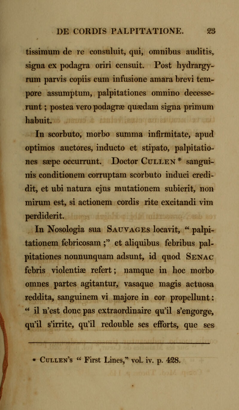 tissimum de re consuluit, qui, omnibus auditis, signa ex podagra oriri censuit. Post hydrargy- rum parvis copiis cum infusione amara brevi tem- pore assumptum, palpitationes omnino decesse- runt; postea veropodagrae quaedam signa primum habuit. In scorbuto, morbo summa infirmitate, apud optimos auctores, inducto et stipato, palpitatio- nes saepe occurrunt. Doctor Cullen * sangui- nis conditionem corruptam scorbuto induci eredi- dit, et ubi natura ejus mutationem subierit, non mirum est, si actionem cordis rite excitandi vim perdiderit. In Nosologia sua Sauvages locavit, * palpi- tationem febricosam ; et aliquibus febribus pal- pitationes nonnunquam adsunt, id quod Senac febris violentiae refert; namque in hoc morbo omnes partes agitantur, vasaque magis actuosa reddita, sanguinem vi majore in cor propellunt: u il n'est donc pas extraordinaire qu'il s'engorge, qu'il s'irrite, qu'il redouble ses efforts, que ses Cullen^s u First Lines, vol. iv. p.