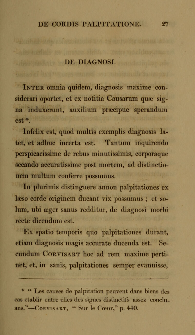 DE DIAGNOSI. Inter omnia quidem, diagnosis maxime con- siderari oportet, et ex notitia Causarum quae sig- na induxerunt, auxilium praecipue sperandum est *. lnfelix est, quod multis exemplis diagnosis la- tet, et adhuc incerta est. Tantum inquirendo perspicacissime de rebus minutissimis, corporaque secando accuratissime post mortem, ad distinctio- nem multum conferre possumus. In plurimis distinguere annon palpitationes ex laeso corde originem ducant vix possumus ; et so- lum, ubi aeger sanus redditur, de diagnosi morbi recte dicendum est. Ex spatio temporis quo palpitationes durant, etiam diagnosis magis accurate ducenda est. Se- cundum Corvisart hoc ad rem maxime perti- net, et, in sanis, palpitationes semper evanuisse, *  Les causes de palpitation peuvent dans biens des cas etablir entre elles des signes distinctifs assez conclu- ans.—Corvisart,  Sur le Cceur, p. 440.