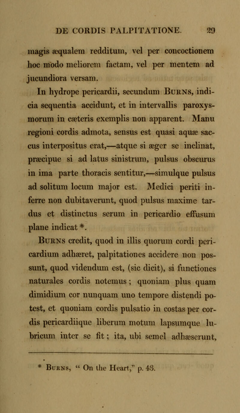 niagis aequalem redditum, vel per concoctionem hoc modo meliorem factam, vel per mentem ad jucundiora versam. In hydrope pericardii, secundum Burns, indi- cia sequentia accidunt, et in intervallis paroxys- morum in caeteris exemplis non apparent. Manu regioni cordis admota, sensus est quasi aquae sac- cus interpositus erat,—atque si aeger se inclinat, praecipue si ad latus sinistrum, pulsus obscurus in ima parte thoracis sentitur,—simulque pulsus ad solitum locum major est. Medici periti in- ferre non dubitaverunt, quod pulsus maxime tar- dus et distinctus serum in pericardio effusum plane indicat *. Burns credit, quod in illis quorum cordi peri- cardium adhaeret, palpitationes accidere non pos- sunt, quod videndum est, (sic dicit), si functiones naturales cordis notemus; quoniam plus quam dimidium cor nunquam uno tempore distendi po- test, et quoniam cordis pulsatio in costas per cor- dis pericardiique liberum motum lapsumque lu- bricum inter se fit; ita, ubi semel adhaeserunt. * Buuns,  On the Heart;1 p. 43.