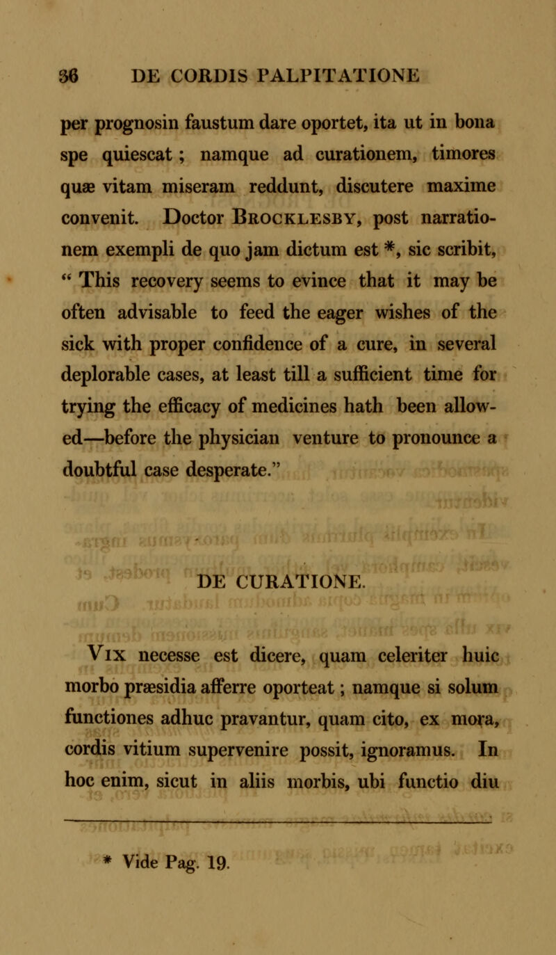 per prognosin faustum dare oportet, ita ut in bona spe quiescat; namque ad curationem, timores quse vitam miseram reddunt, discutere maxime convenit. Doctor Brocklesby, post narratio- nem exempli de quo jam dictum est *, sic scribit,  This recovery seems to evince that it may be often advisable to feed the eager wishes of the sick with proper confidence of a cure, in several deplorable cases, at least till a sufficient time for trying the efficacy of medicines hath been allow- ed—before the physician venture to pronounce a doubtful case desperate. DE CURATIONE. Vix necesse est dicere, quam celeriter huic morbo praesidia afferre oporteat; namque si solum functiones adhuc pravantur, quam cito, ex mora, cordis vitium supervenire possit, ignoramus. In hoc enim, sicut in aliis morbis, ubi functio diu * Vide Pag. 19.