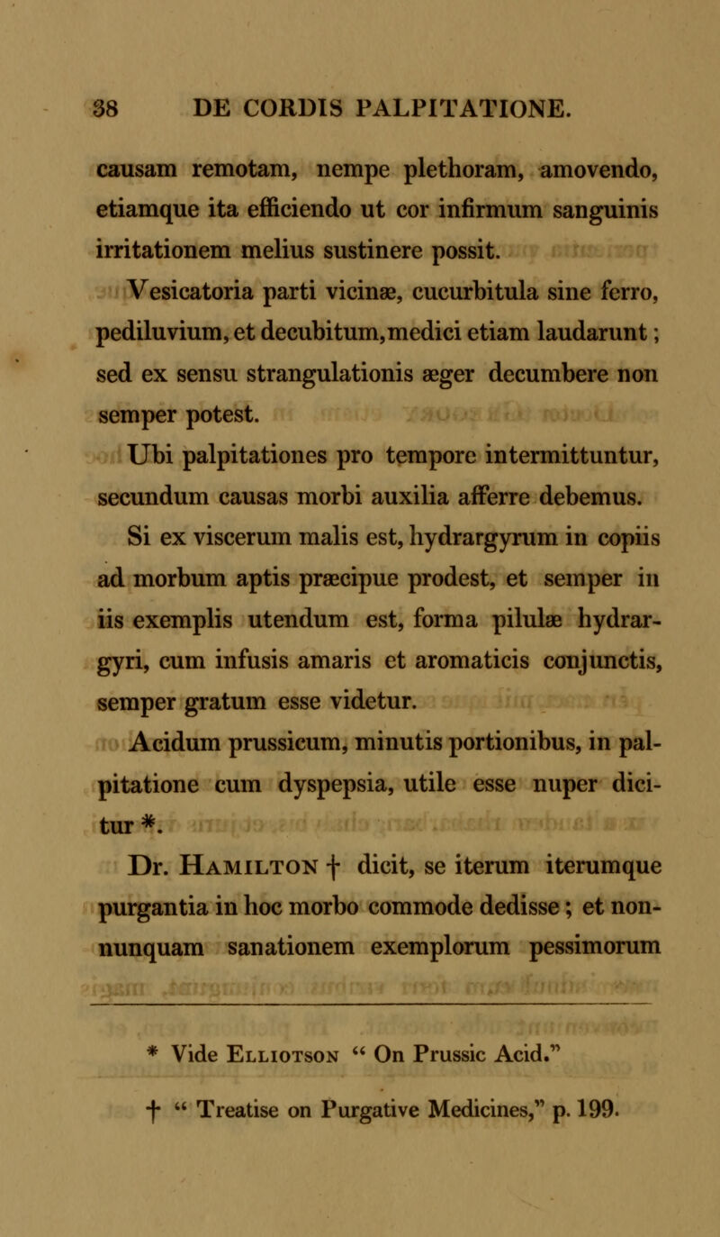 causam remotam, nempe plethoram, amovendo, etiamque ita efficiendo ut cor infirmum sanguinis irritationem melius sustinere possit. Vesicatoria parti vicinse, cucurbitula sine ferro, pediluvium, et decubitum,medici etiam laudarunt; sed ex sensu strangulationis aeger decumbere non semper potest. Ubi palpitationes pro tempore intermittuntur, secundum causas morbi auxilia afferre debemus. Si ex viscerum malis est, hydrargyrum in copiis ad morbum aptis praecipue prodest, et semper in iis exemplis utendum est, forma pilulae hydrar- gyri, cum infusis amaris et aromaticis conjunctis, semper gratum esse videtur. Acidum prussicum, minutis portionibus, in pal- pitatione cum dyspepsia, utile esse nuper dici- tur *. Dr. Hamilton f dicit, se iterum iterumque purgantia in hoc morbo commode dedisse; et non- nunquam sanationem exemplorum pessimorum * Vide Elliotson  On Prussic Acid. f  Treatise on Purgative Medicines, p. 199.