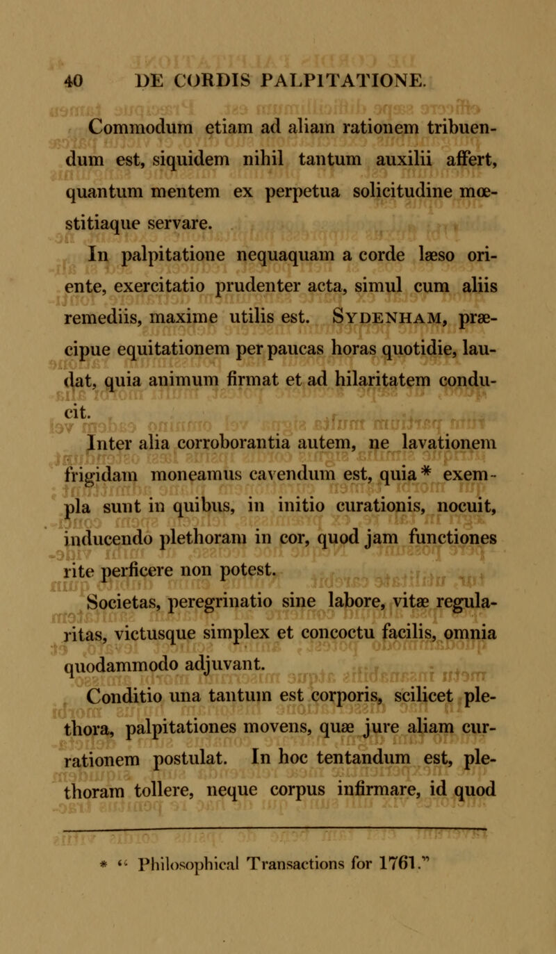 Commodum etiam ad aliam rationem tribuen- dum est, siquidem nihil tantum auxilii affert, quantum mentem ex perpetua solicitudine moe- stitiaque servare. In palpitatione nequaquam a corde laeso ori- ente, exercitatio prudenter acta, simul cum aliis remediis, maxime utilis est. Sydenham, prae- cipue equitationem per paucas horas quotidie, lau- dat, quia animum firmat et ad hilaritatem condu- cit Inter alia corroborantia autem, ne lavationem frigidam moneamus cavendum est, quia * exem- pla sunt in quibus, in initio curationis, nocuit, inducendo plethoram in cor, quod jam functiones rite perficere non potest. Societas, peregnnatio sine labore, vitse regula- ritas, victusque simplex et concoctu facilis, omnia quodammodo adjuvant. Conditio una tantum est corporis, scilicet ple- thora, palpitationes movens, quae jure aliam cur- rationem postulat. In hoc tentandum est, ple- thoram tollere, neque corpus infirmare, id quod Philosophical Transactions for 1761.