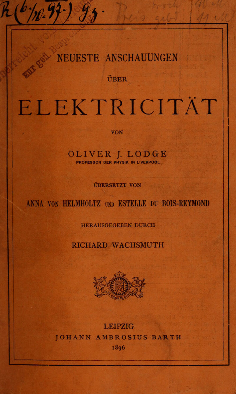 ÜBER ELEKTRICITÄT VON OLIVER J. LODGE PROFESSOR DER PHYSIK IN LIVERPOOL ÜBERSETZT VON ANNA VON HELMHOLTZ und ESTELLE DU BOIS-REYMOND HERAUSGEGEBEN DURCH RICHARD WACHSMUTH LEIPZIG JOHANN AMBROSIUS BARTH 1896