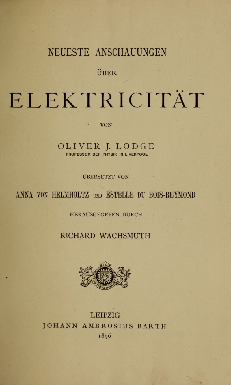 ÜBER ELEKTRICITÄT VON OLIVER J. LODGE PROFESSOR DER PHYSIK IN LIVERPOOL ÜBERSETZT VON ANNA VON HELMHOLTZ und ESTELLE DU BOIS-REYMOND HERAUSGEGEBEN DURCH RICHARD WACHSMUTH LEIPZIG JOHANN AMBROSIUS BARTH 1896