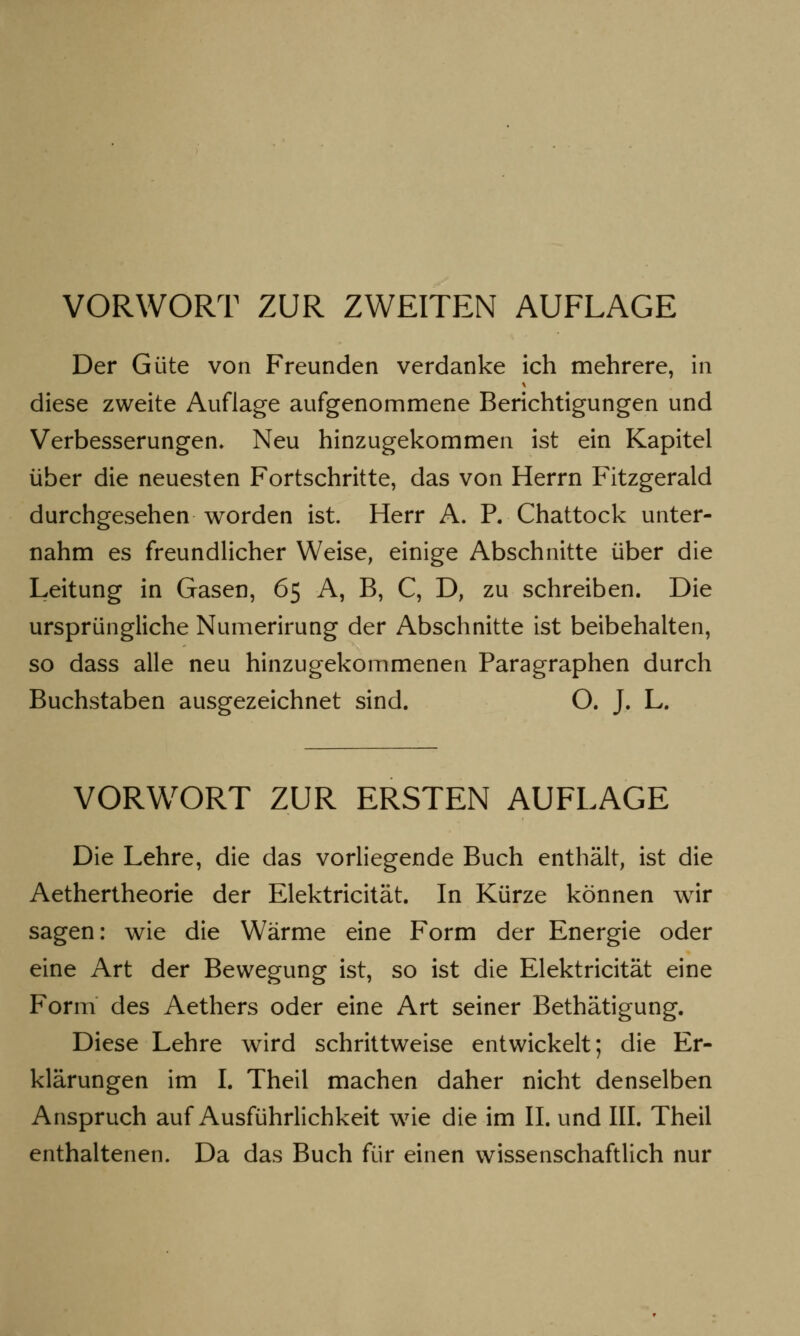 VORWORT ZUR ZWEITEN AUFLAGE Der Güte von Freunden verdanke ich mehrere, in diese zweite Auflage aufgenommene Berichtigungen und Verbesserungen, Neu hinzugekommen ist ein Kapitel über die neuesten Fortschritte, das von Herrn Fitzgerald durchgesehen worden ist. Herr A. P. Chattock unter- nahm es freundlicher Weise, einige Abschnitte über die Leitung in Gasen, 65 A, B, C, D, zu schreiben. Die ursprüngliche Numerirung der Abschnitte ist beibehalten, so dass alle neu hinzugekommenen Paragraphen durch Buchstaben ausgezeichnet sind. O. J. L. VORWORT ZUR ERSTEN AUFLAGE Die Lehre, die das vorliegende Buch enthält, ist die Aethertheorie der Elektricität. In Kürze können wir sagen: wie die Wärme eine Form der Energie oder eine Art der Bewegung ist, so ist die Elektricität eine Form des Aethers oder eine Art seiner Bethätigung. Diese Lehre wird schrittweise entwickelt; die Er- klärungen im I. Theil machen daher nicht denselben Anspruch auf Ausführlichkeit wie die im II. und III. Theil enthaltenen. Da das Buch für einen wissenschaftlich nur