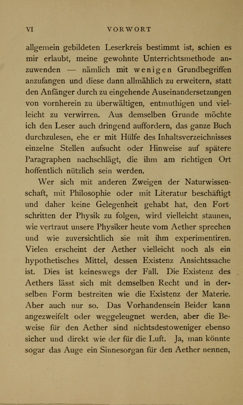 allgemein gebildeten Leserkreis bestimmt ist, schien es mir erlaubt, meine gewohnte Unterrichtsmethode an- zuwenden — nämlich mit wenigen Grundbegriffen anzufangen und diese dann allmählich zu erweitern, statt den Anfanger durch zu eingehende Auseinandersetzungen von vornherein zu überwältigen, entmuthigen und viel- leicht zu verwirren. Aus demselben Grunde möchte ich den Leser auch dringend auffordern, das ganze Buch durchzulesen, ehe er mit Hülfe des Inhaltsverzeichnisses einzelne Stellen aufsucht oder Hinweise auf spätere Paragraphen nachschlägt, die ihm am richtigen Ort hoffentlich nützlich sein werden. Wer sich mit anderen Zweigen der Naturwissen- schaft, mit Philosophie oder mit Literatur beschäftigt und daher keine Gelegenheit gehabt hat, den Fort- schritten der Physik zu folgen, wird vielleicht staunen, wie vertraut unsere Physiker heute vom Aether sprechen und wie zuversichtlich sie mit ihm experimentiren. Vielen erscheint der Aether vielleicht noch als ein hypothetisches Mittel, dessen Existenz Ansichtssache ist. Dies ist keineswegs der Fall. Die Existenz des Aethers lässt sich mit demselben Recht und in der- selben Form bestreiten wie die Existenz der Materie. Aber auch nur so. Das Vorhandensein Beider kann angezweifelt oder weggeleugnet werden, aber die Be- weise für den Aether sind nichtsdestoweniger ebenso sicher und direkt wie der für die Luft. Ja, man könnte sogar das Auge ein Sinnesorgan für den Aether nennen,