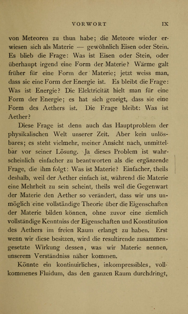 von Meteoren zu thun habe; die Meteore wieder er- wiesen sich als Materie — gewöhnlich Eisen oder Stein. Es blieb die Frage: Was ist Eisen oder Stein, oder überhaupt irgend eine Form der Materie? Wärme galt früher für eine Form der Materie; jetzt weiss man, dass sie eine Form der Energie ist. Es bleibt die Frage: Was ist Energie? Die Elektricität hielt man für eine Form der Energie; es hat sich gezeigt, dass sie eine Form des Aethers ist. Die Frage bleibt: Was ist Aether? Diese Frage ist denn auch das Hauptproblem der physikalischen Welt unserer Zeit. Aber kein unlös- bares; es steht vielmehr, meiner Ansicht nach, unmittel- bar vor seiner Lösung. Ja dieses Problem ist wahr- scheinlich einfacher zu beantworten als die ergänzende Frage, die ihm folgt: Was ist Materie ? Einfacher, theils deshalb, weil der Aether einfach ist, während die Materie eine Mehrheit zu sein scheint, theils wreil die Gegenwart der Materie den Aether so verändert, dass wir uns un- möglich eine vollständige Theorie über die Eigenschaften der Materie bilden können, ohne zuvor eine ziemlich vollständige Kenntniss der Eigenschaften und Konstitution des Aethers im freien Raum erlangt zu haben. Erst wenn wir diese besitzen, wird die resultirende zusammen- gesetzte Wirkung dessen, was wir Materie nennen, unserem Verständniss näher kommen. Könnte ein kontinuirliches, inkompressibles, voll- kommenes Fluidum, das den ganzen Raum durchdringt,