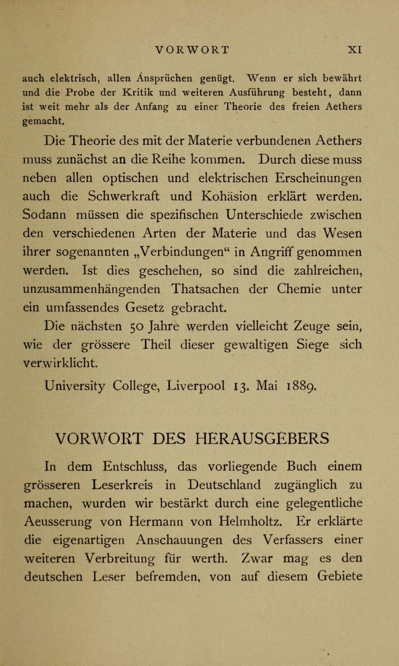 auch elektrisch, allen Ansprüchen genügt. Wenn er sich bewährt und die Probe der Kritik und weiteren Ausführung besteht, dann ist weit mehr als der Anfang zu einer Theorie des freien Aethers gemacht. Die Theorie des mit der Materie verbundenen Aethers muss zunächst an die Reihe kommen. Durch diese muss neben allen optischen und elektrischen Erscheinungen auch die Schwerkraft und Kohäsion erklärt werden. Sodann müssen die spezifischen Unterschiede zwischen den verschiedenen Arten der Materie und das Wesen ihrer sogenannten „Verbindungen in Angriff genommen werden. Ist dies geschehen, so sind die zahlreichen, unzusammenhängenden Thatsachen der Chemie unter ein umfassendes Gesetz gebracht. Die nächsten 50 Jahre werden vielleicht Zeuge sein, wie der grössere Theil dieser gewaltigen Siege sich verwirklicht. University College, Liverpool 13. Mai 1889. VORWORT DES HERAUSGEBERS In dem Entschluss, das vorliegende Buch einem grösseren Leserkreis in Deutschland zugänglich zu machen, wurden wir bestärkt durch eine gelegentliche Aeusserung von Hermann von Helmholtz. Er erklärte die eigenartigen Anschauungen des Verfassers einer weiteren Verbreitung für werth. Zwar mag es den deutschen Leser befremden, von auf diesem Gebiete