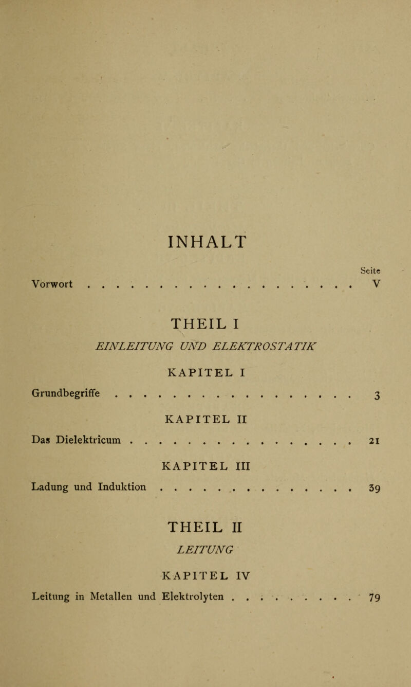 INHALT Seite Vorwort V THEIL I EINLEITUNG UND ELEKTROSTATIK KAPITEL I Grundbegriffe 3 KAPITEL II Das Dielektricum 21 KAPITEL III Ladung und Induktion 39 THEIL II LEITUNG KAPITEL IV Leitung in Metallen und Elektrolyten ......... 79