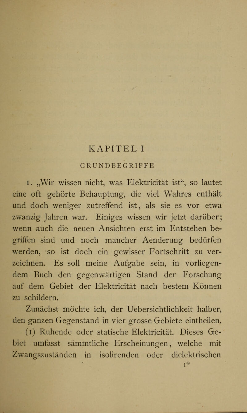 GRUNDBEGRIFFE I. „Wir wissen nicht, was Elektricität ist, so lautet eine oft gehörte Behauptung, die viel Wahres enthält und doch weniger zutreffend ist, als sie es vor etwa zwanzig Jahren war. Einiges wissen wir jetzt darüber; wenn auch die neuen Ansichten erst im Entstehen be- griffen sind und noch mancher Aenderung bedürfen werden, so ist doch ein gewisser Fortschritt zu ver- zeichnen. Es soll meine Aufgabe sein, in vorliegen- dem Buch den gegenwärtigen Stand der Forschung auf dem Gebiet der Elektricität nach bestem Können zu schildern. Zunächst möchte ich, der Uebersichtlichkeit halber, den ganzen Gegenstand in vier grosse Gebiete eintheilen. (i) Ruhende oder statische Elektricität. Dieses Ge- biet umfasst sämmtliche Erscheinungen, welche mit Zwangszuständen in isolirenden oder dielektrischen