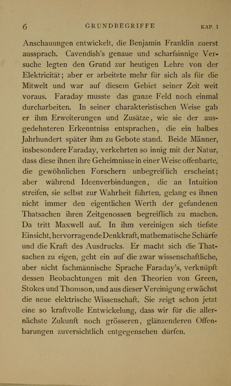 Anschauungen entwickelt, die Benjamin Franklin zuerst aussprach. Cavendish's genaue und scharfsinnige Ver- suche legten den Grund zur heutigen Lehre von der Elektricität; aber er arbeitete mehr für sich als für die Mitwelt und war auf diesem Gebiet seiner Zeit weit voraus. Faraday musste das ganze Feld noch einmal durcharbeiten. In seiner charakteristischen Weise gab er ihm Erweiterungen und Zusätze, wie sie der aus- gedehnteren Erkenntniss entsprachen, die ein halbes Jahrhundert später ihm zu Gebote stand. Beide Männer, insbesondere Faraday, verkehrten so innig mit der Natur, dass diese ihnen ihre Geheimnissein einer Weise offenbarte, die gewöhnlichen Forschern unbegreiflich erscheint; aber während Ideenverbindungen, die an Intuition streifen, sie selbst zur Wahrheit führten, gelang es ihnen nicht immer den eigentlichen Werth der gefundenen Thatsachen ihren Zeitgenossen begreiflich zu machen. Da tritt Maxwell auf. In ihm vereinigen sich tiefste Einsicht, hervorragendeDenkkraft, mathematische Schärfe und die Kraft des Ausdrucks. Er macht sich die That- sachen zu eigen, geht ein auf die zwar wissenschaftliche, aber nicht fachmännische Sprache Faraday's, verknüpft dessen Beobachtungen mit den Theorien von Green, Stokes und Thomson, und aus dieser Vereinigung erwächst die neue elektrische Wissenschaft. Sie zeigt schon jetzt eine so kraftvolle Entwickelung, dass wir für die aller- nächste Zukunft noch grösseren, glänzenderen Offen- barungen zuversichtlich entgegensehen dürfen.