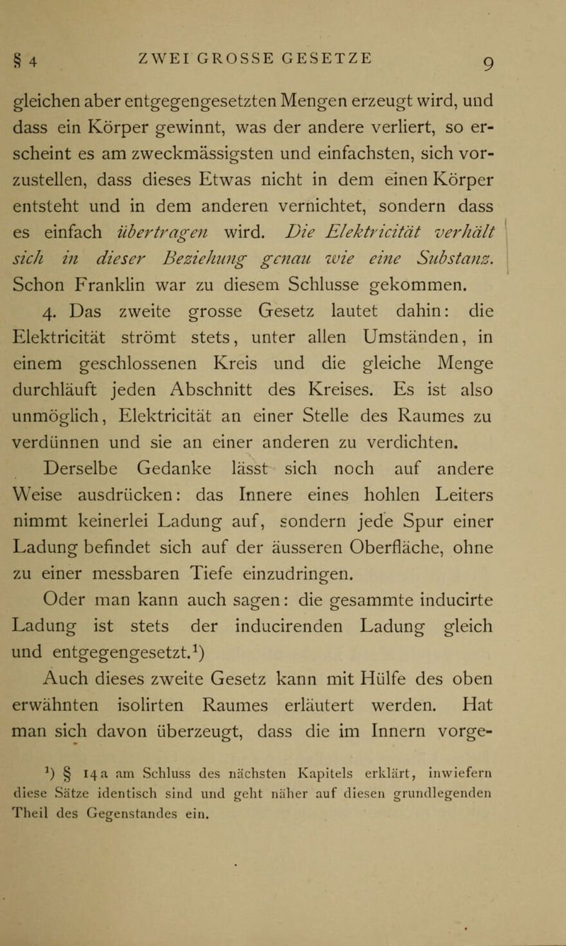 gleichen aber entgegengesetzten Mengen erzeugt wird, und dass ein Körper gewinnt, was der andere verliert, so er- scheint es am zweckmässigsten und einfachsten, sich vor- zustellen, dass dieses Etwas nicht in dem einen Körper entsteht und in dem anderen vernichtet, sondern dass es einfach übertragen wird. Die Elektricität verhält sich in dieser Beziehung genau wie eine Substanz. Schon Franklin war zu diesem Schlüsse gekommen. 4. Das zweite grosse Gesetz lautet dahin: die Elektricität strömt stets, unter allen Umständen, in einem geschlossenen Kreis und die gleiche Menge durchläuft jeden Abschnitt des Kreises. Es ist also unmöglich, Elektricität an einer Stelle des Raumes zu verdünnen und sie an einer anderen zu verdichten. Derselbe Gedanke lässt sich noch auf andere Weise ausdrücken: das Innere eines hohlen Leiters nimmt keinerlei Ladung auf, sondern jede Spur einer Ladung befindet sich auf der äusseren Oberfläche, ohne zu einer messbaren Tiefe einzudringen. Oder man kann auch sagen: die gesammte inducirte Ladung ist stets der inducirenden Ladung gleich und entgegengesetzt.1) Auch dieses zweite Gesetz kann mit Hülfe des oben erwähnten isolirten Raumes erläutert werden. Hat man sich davon überzeugt, dass die im Innern vorge- a) § 14a am Schluss des nächsten Kapitels erklärt, inwiefern diese Sätze identisch sind und geht näher auf diesen grundlegenden Theil des Gegenstandes ein.