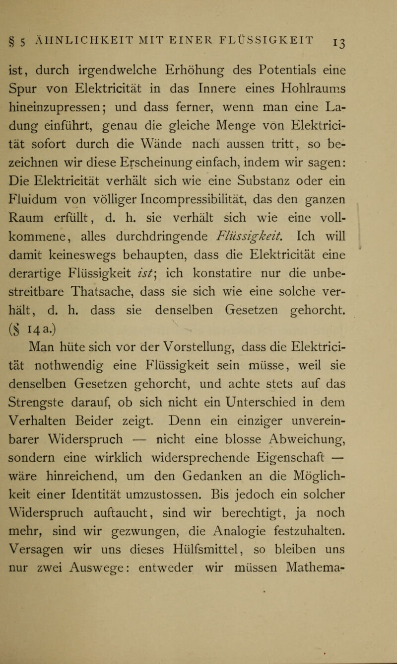 ist, durch irgendwelche Erhöhung des Potentials eine Spur von Elektricität in das Innere eines Hohlraums hineinzupressen; und dass ferner, wenn man eine La- dung einführt, genau die gleiche Menge von Elektrici- tät sofort durch die Wände nach aussen tritt, so be- zeichnen wir diese Erscheinung einfach, indem wir sagen: Die Elektricität verhält sich wie eine Substanz oder ein Fluidum von völliger Incompressibilität, das den ganzen Raum erfüllt, d. h. sie verhält sich wie eine voll- kommene, alles durchdringende Flüssigkeit. Ich will damit keineswegs behaupten, dass die Elektricität eine derartige Flüssigkeit ist) ich konstatire nur die unbe- streitbare Thatsache, dass sie sich wie eine solche ver- hält, d. h. dass sie denselben Gesetzen gehorcht. (S 14 a.) Man hüte sich vor der Vorstellung, dass die Elektrici- tät nothwendig eine Flüssigkeit sein müsse, weil sie denselben Gesetzen gehorcht, und achte stets auf das Strengste darauf, ob sich nicht ein Unterschied in dem Verhalten Beider zeigt. Denn ein einziger unverein- barer Widerspruch — nicht eine blosse Abweichung, sondern eine wirklich widersprechende Eigenschaft — wäre hinreichend, um den Gedanken an die Möglich- keit einer Identität umzustossen. Bis jedoch ein solcher Widerspruch auftaucht, sind wir berechtigt, ja noch mehr, sind wir gezwungen, die Analogie festzuhalten. Versagen wir uns dieses Hülfsmittel, so bleiben uns nur zwei Auswege: entweder wir müssen Mathema-