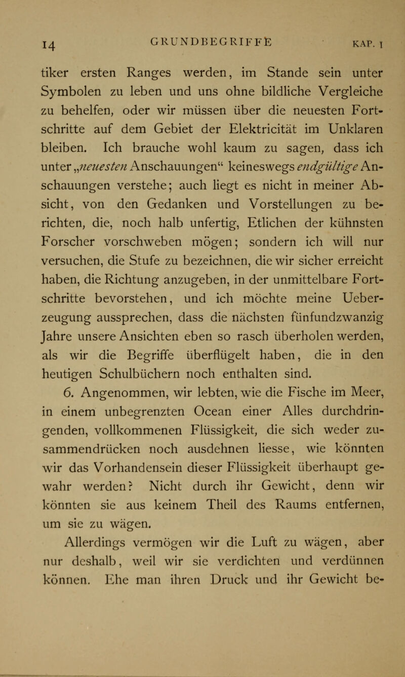 tiker ersten Ranges werden, im Stande sein unter Symbolen zu leben und uns ohne bildliche Vergleiche zu behelfen, oder wir müssen über die neuesten Fort- schritte auf dem Gebiet der Elektricität im Unklaren bleiben. Ich brauche wohl kaum zu sagen, dass ich unter „neuesten Anschauungen keineswegs endgültige An- schauungen verstehe; auch liegt es nicht in meiner Ab- sicht, von den Gedanken und Vorstellungen zu be- richten, die, noch halb unfertig, Etlichen der kühnsten Forscher vorschweben mögen; sondern ich will nur versuchen, die Stufe zu bezeichnen, die wir sicher erreicht haben, die Richtung anzugeben, in der unmittelbare Fort- schritte bevorstehen, und ich möchte meine Ueber- zeugung aussprechen, dass die nächsten fünfundzwanzig Jahre unsere Ansichten eben so rasch überholen werden, als wir die Begriffe überflügelt haben, die in den heutigen Schulbüchern noch enthalten sind. 6. Angenommen, wir lebten, wie die Fische im Meer, in einem unbegrenzten Ocean einer Alles durchdrin- genden, vollkommenen Flüssigkeit, die sich weder zu- sammendrücken noch ausdehnen Hesse, wie könnten wir das Vorhandensein dieser Flüssigkeit überhaupt ge- wahr werden? Nicht durch ihr Gewicht, denn wir könnten sie aus keinem Theil des Raums entfernen, um sie zu wägen. Allerdings vermögen wir die Luft zu wägen, aber nur deshalb, weil wir sie verdichten und verdünnen können. Ehe man ihren Druck und ihr Gewicht be-