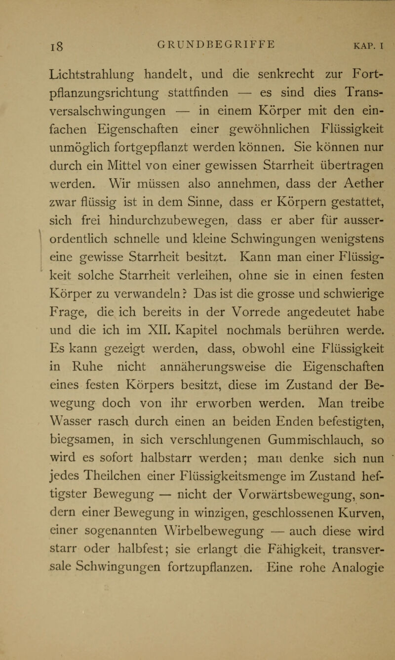 Lichtstrahlung handelt, und die senkrecht zur Fort- pflanzungsrichtung stattfinden — es sind dies Trans- versalschwingungen — in einem Körper mit den ein- fachen Eigenschaften einer gewöhnlichen Flüssigkeit unmöglich fortgepflanzt werden können. Sie können nur durch ein Mittel von einer gewissen Starrheit übertragen werden. Wir müssen also annehmen, dass der Aether zwar flüssig ist in dem Sinne, dass er Körpern gestattet, sich frei hindurchzubewegen, dass er aber für ausser- ordentlich schnelle und kleine Schwingungen wenigstens eine gewisse Starrheit besitzt. Kann man einer Flüssig- keit solche Starrheit verleihen, ohne sie in einen festen Körper zu verwandeln ? Das ist die grosse und schwierige Frage, die ich bereits in der Vorrede angedeutet habe und die ich im XII. Kapitel nochmals berühren werde. Es kann gezeigt werden, dass, obwohl eine Flüssigkeit in Ruhe nicht annäherungsweise die Eigenschaften eines festen Körpers besitzt, diese im Zustand der Be- wegung doch von ihr erworben werden. Man treibe Wasser rasch durch einen an beiden Enden befestigten, biegsamen, in sich verschlungenen Gummischlauch, so wird es sofort halbstarr werden; man denke sich nun jedes Theilchen einer Flüssigkeitsmenge im Zustand hef- tigster Bewegung — nicht der Vorwärtsbewegung, son- dern einer Bewegung in winzigen, geschlossenen Kurven, einer sogenannten Wirbelbewegung — auch diese wird starr oder halbfest; sie erlangt die Fähigkeit, transver- sale Schwingungen fortzupflanzen. Eine rohe Analogie