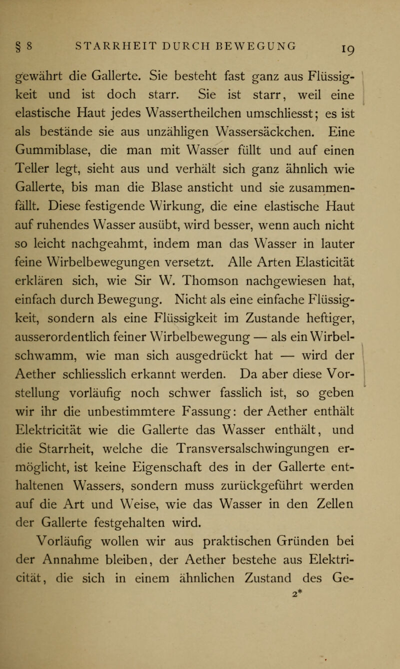 gewährt die Gallerte. Sie besteht fast ganz aus Flüssig- keit und ist doch starr. Sie ist starr, weil eine elastische Haut jedes Wassertheilchen umschliesst; es ist als bestände sie aus unzähligen Wassersäckchen. Eine Gummiblase, die man mit Wasser füllt und auf einen Teller legt, sieht aus und verhält sich ganz ähnlich wie Gallerte, bis man die Blase ansticht und sie zusammen- fällt. Diese festigende Wirkung, die eine elastische Haut auf ruhendes Wasser ausübt, wird besser, wenn auch nicht so leicht nachgeahmt, indem man das Wasser in lauter feine Wirbelbewegungen versetzt. Alle Arten Elasticität erklären sich, wie Sir W7. Thomson nachgewiesen hat, einfach durch Bewegung. Nicht als eine einfache Flüssig- keit, sondern als eine Flüssigkeit im Zustande heftiger, ausserordentlich feiner Wirbelbewegung — als ein Wirbel- schwamm, wie man sich ausgedrückt hat — wird der Aether schliesslich erkannt werden. Da aber diese Vor- stellung vorläufig noch schwer fasslich ist, so geben wir ihr die unbestimmtere Fassung: der Aether enthält Elektricität wie die Gallerte das Wasser enthält, und die Starrheit, welche die Transversalschwingungen er- möglicht, ist keine Eigenschaft des in der Gallerte ent- haltenen Wassers, sondern muss zurückgeführt werden auf die Art und Weise, wie das Wasser in den Zellen der Gallerte festgehalten wird. Vorläufig wollen wir aus praktischen Gründen bei der Annahme bleiben, der Aether bestehe aus Elektri- cität, die sich in einem ähnlichen Zustand des Ge-