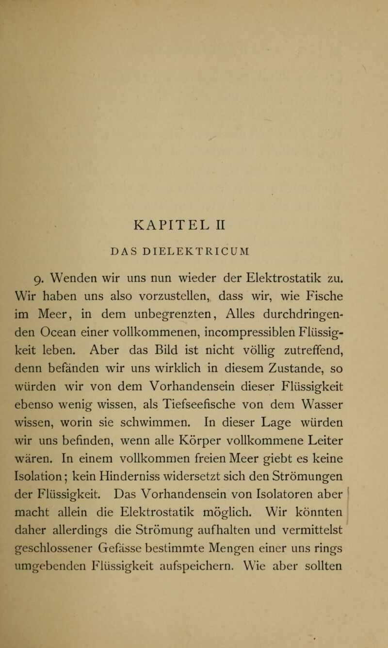 DAS DIELEKTRICUM 9. Wenden wir uns nun wieder der Elektrostatik zu. Wir haben uns also vorzustellen, dass wir, wie Fische im Meer, in dem unbegrenzten, Alles durchdringen- den Ocean einer vollkommenen, incompressiblen Flüssig- keit leben. Aber das Bild ist nicht völlig zutreffend, denn befänden wir uns wirklich in diesem Zustande, so würden wir von dem Vorhandensein dieser Flüssigkeit ebenso wenig wissen, als Tiefseefische von dem Wasser wissen, worin sie schwimmen. In dieser Lage würden wir uns befinden, wenn alle Körper vollkommene Leiter wären. In einem vollkommen freien Meer giebt es keine Isolation; kein Hinderniss widersetzt sich den Strömungen der Flüssigkeit. Das Vorhandensein von Isolatoren aber macht allein die Elektrostatik möglich. Wir könnten daher allerdings die Strömung aufhalten und vermittelst geschlossener Gefässe bestimmte Mengen einer uns rings umgebenden Flüssigkeit aufspeichern. Wie aber sollten