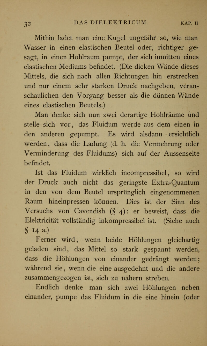 Mithin ladet man eine Kugel ungefähr so, wie man Wasser in einen elastischen Beutel oder, richtiger ge- sagt, in einen Hohlraum pumpt, der sich inmitten eines elastischen Mediums befindet. (Die dicken Wände dieses Mittels, die sich nach allen Richtungen hin erstrecken und nur einem sehr starken Druck nachgeben, veran- schaulichen den Vorgang besser als die dünnen Wände eines elastischen Beutels.) Man denke sich nun zwei derartige Hohlräume und stelle sich vor, das Fluidum werde aus dem einen in den anderen gepumpt. Es wird alsdann ersichtlich werden, dass die Ladung (d. h. die Vermehrung oder Verminderung des Fluidums) sich auf der Aussenseite befindet. Ist das Fluidum wirklich incompressibel, so wird der Druck auch nicht das geringste Extra-Quantum in den von dem Beutel ursprünglich eingenommenen Raum hineinpressen können. Dies ist der Sinn des Versuchs von Cavendish (§ 4): er beweist, dass die Elektricität vollständig inkompressibel ist. (Siehe auch S 14 a.) Ferner wird, wenn beide Höhlungen gleichartig geladen sind, das Mittel so stark gespannt werden, dass die Höhlungen von einander gedrängt werden; während sie, wenn die eine ausgedehnt und die andere zusammengezogen ist, sich zu nähern streben. Endlich denke man sich zwei Höhlungen neben einander, pumpe das Fluidum in die eine hinein (oder