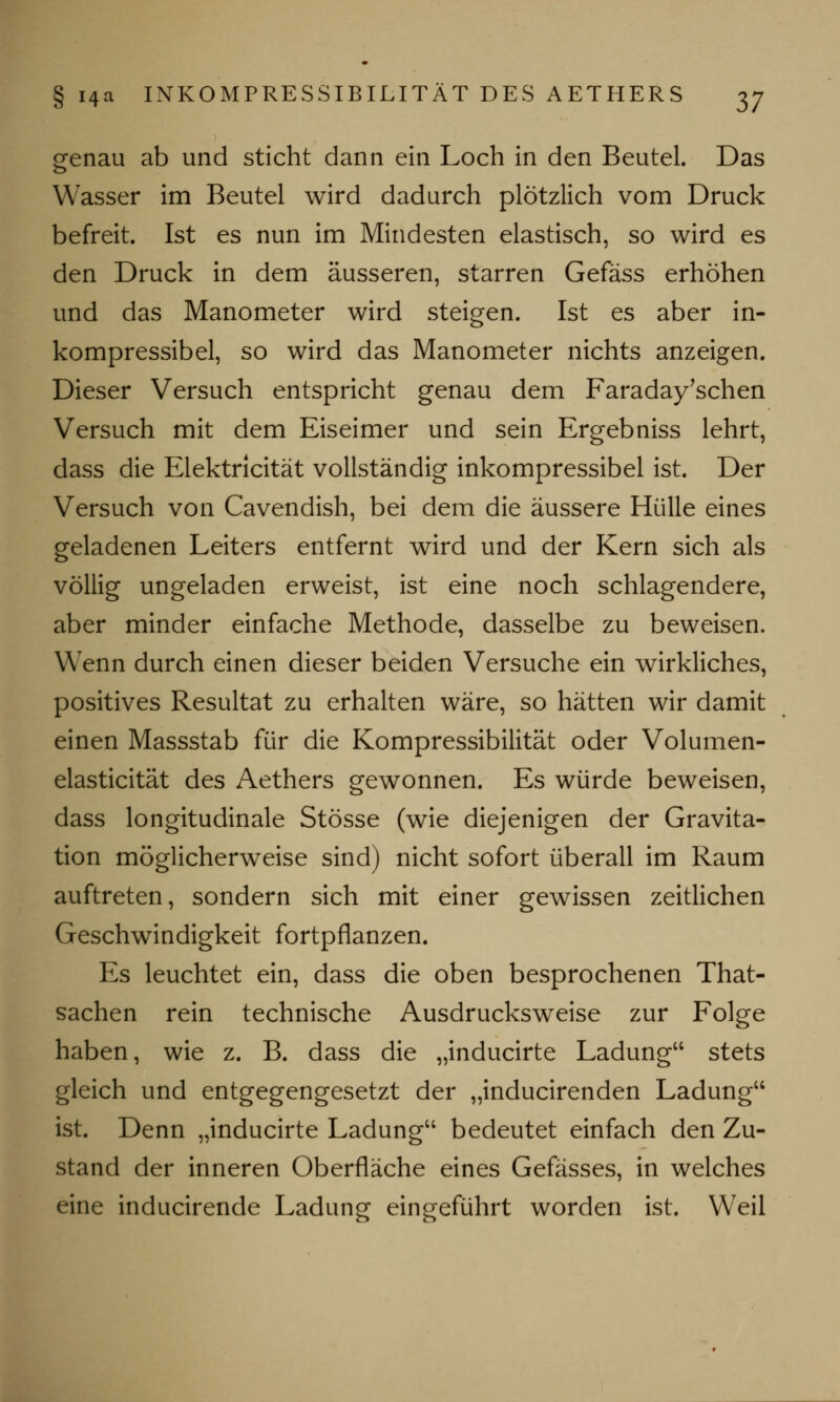 genau ab und sticht dann ein Loch in den Beutel. Das Wasser im Beutel wird dadurch plötzlich vom Druck befreit. Ist es nun im Mindesten elastisch, so wird es den Druck in dem äusseren, starren Gefäss erhöhen und das Manometer wird steigen. Ist es aber in- kompressibel, so wird das Manometer nichts anzeigen. Dieser Versuch entspricht genau dem Faraday'schen Versuch mit dem Eiseimer und sein Ergebniss lehrt, dass die Elektricität vollständig inkompressibel ist. Der Versuch von Cavendish, bei dem die äussere Hülle eines geladenen Leiters entfernt wird und der Kern sich als völlig ungeladen erweist, ist eine noch schlagendere, aber minder einfache Methode, dasselbe zu beweisen. Wenn durch einen dieser beiden Versuche ein wirkliches, positives Resultat zu erhalten wäre, so hätten wir damit einen Massstab für die Kompressibilität oder Volumen- elasticität des Aethers gewonnen. Es würde beweisen, dass longitudinale Stösse (wie diejenigen der Gravita- tion möglicherweise sind) nicht sofort überall im Raum auftreten, sondern sich mit einer gewissen zeitlichen Geschwindigkeit fortpflanzen. Es leuchtet ein, dass die oben besprochenen That- sachen rein technische Ausdrucksweise zur Folge haben, wie z. B. dass die „inducirte Ladung stets gleich und entgegengesetzt der „inducirenden Ladung ist. Denn „inducirte Ladung bedeutet einfach den Zu- stand der inneren Oberfläche eines Gefässes, in welches eine inducirende Ladung eingeführt worden ist. Weil