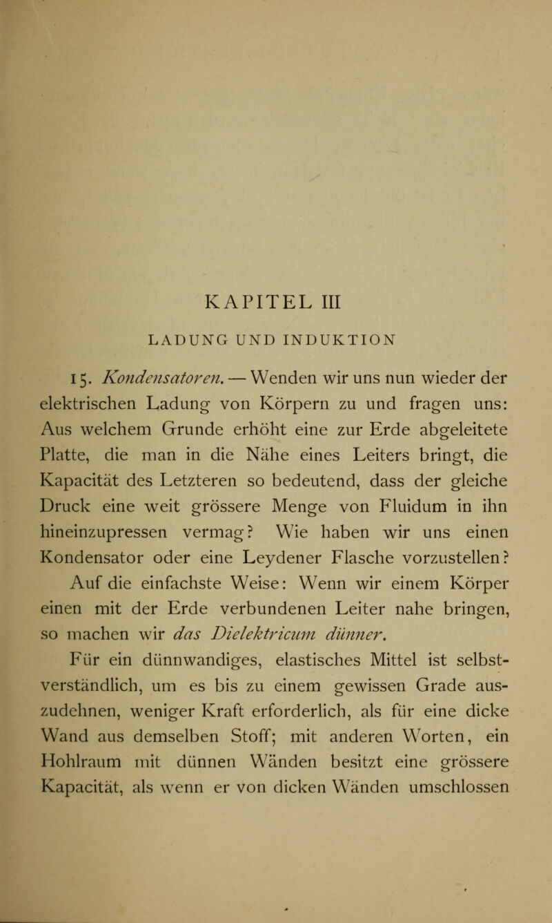 LADUNG UND INDUKTION 15. Kondensatoren. — Wenden wir uns nun wieder der elektrischen Ladung von Körpern zu und fragen uns: Aus welchem Grunde erhöht eine zur Erde abgeleitete Platte, die man in die Nähe eines Leiters bringt, die Kapacität des Letzteren so bedeutend, dass der gleiche Druck eine weit grössere Menge von Fluidum in ihn hineinzupressen vermag? Wie haben wir uns einen Kondensator oder eine Leydener Flasche vorzustellen? Auf die einfachste Weise: Wenn wir einem Körper einen mit der Erde verbundenen Leiter nahe bringen, so machen wir das Dielektricwn dünner. Für ein dünnwandiges, elastisches Mittel ist selbst- verständlich, um es bis zu einem gewissen Grade aus- zudehnen, weniger Kraft erforderlich, als für eine dicke Wand aus demselben Stoff; mit anderen Worten, ein Hohlraum mit dünnen Wänden besitzt eine grössere Kapacität, als wenn er von dicken Wänden umschlossen