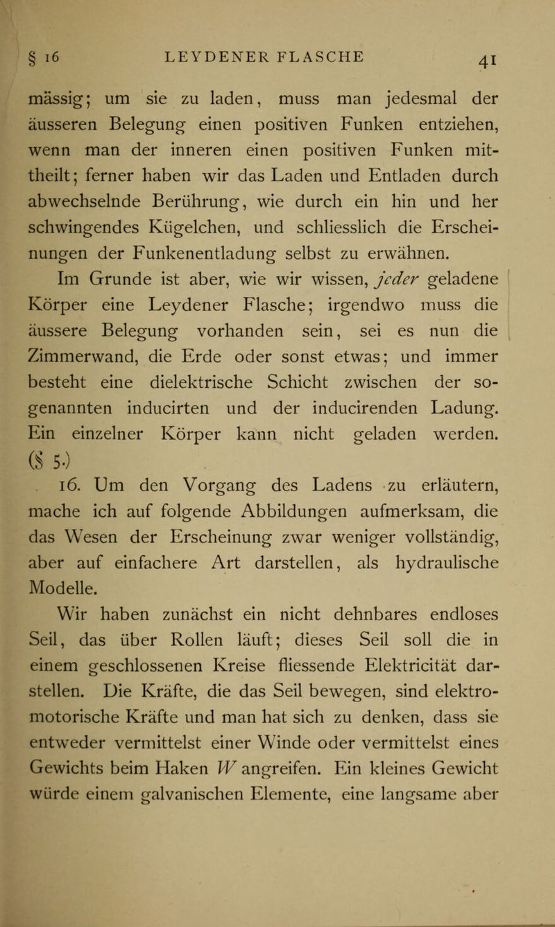 massig; um sie zu laden, muss man jedesmal der äusseren Belegung einen positiven Funken entziehen, wenn man der inneren einen positiven Funken mit- theilt; ferner haben wir das Laden und Entladen durch abwechselnde Berührung, wie durch ein hin und her schwingendes Kügelchen, und schliesslich die Erschei- nungen der Funkenentladung selbst zu erwähnen. Im Grunde ist aber, wie wir wissen, jeder geladene Körper eine Leydener Flasche; irgendwo muss die äussere Belegung vorhanden sein, sei es nun die Zimmerwand, die Erde oder sonst etwas; und immer besteht eine dielektrische Schicht zwischen der so- genannten inducirten und der inducirenden Ladung. Ein einzelner Körper kann nicht geladen werden. (S 5-) 16. Um den Vorgang des Ladens zu erläutern, mache ich auf folgende Abbildungen aufmerksam, die das Wesen der Erscheinung zwar weniger vollständig, aber auf einfachere Art darstellen, als hydraulische Modelle. Wir haben zunächst ein nicht dehnbares endloses Seil, das über Rollen läuft; dieses Seil soll die in einem geschlossenen Kreise fliessende Elektricität dar- stellen. Die Kräfte, die das Seil bewegen, sind elektro- motorische Kräfte und man hat sich zu denken, dass sie entweder vermittelst einer Winde oder vermittelst eines Gewichts beim Haken W angreifen. Ein kleines Gewicht würde einem galvanischen Elemente, eine langsame aber