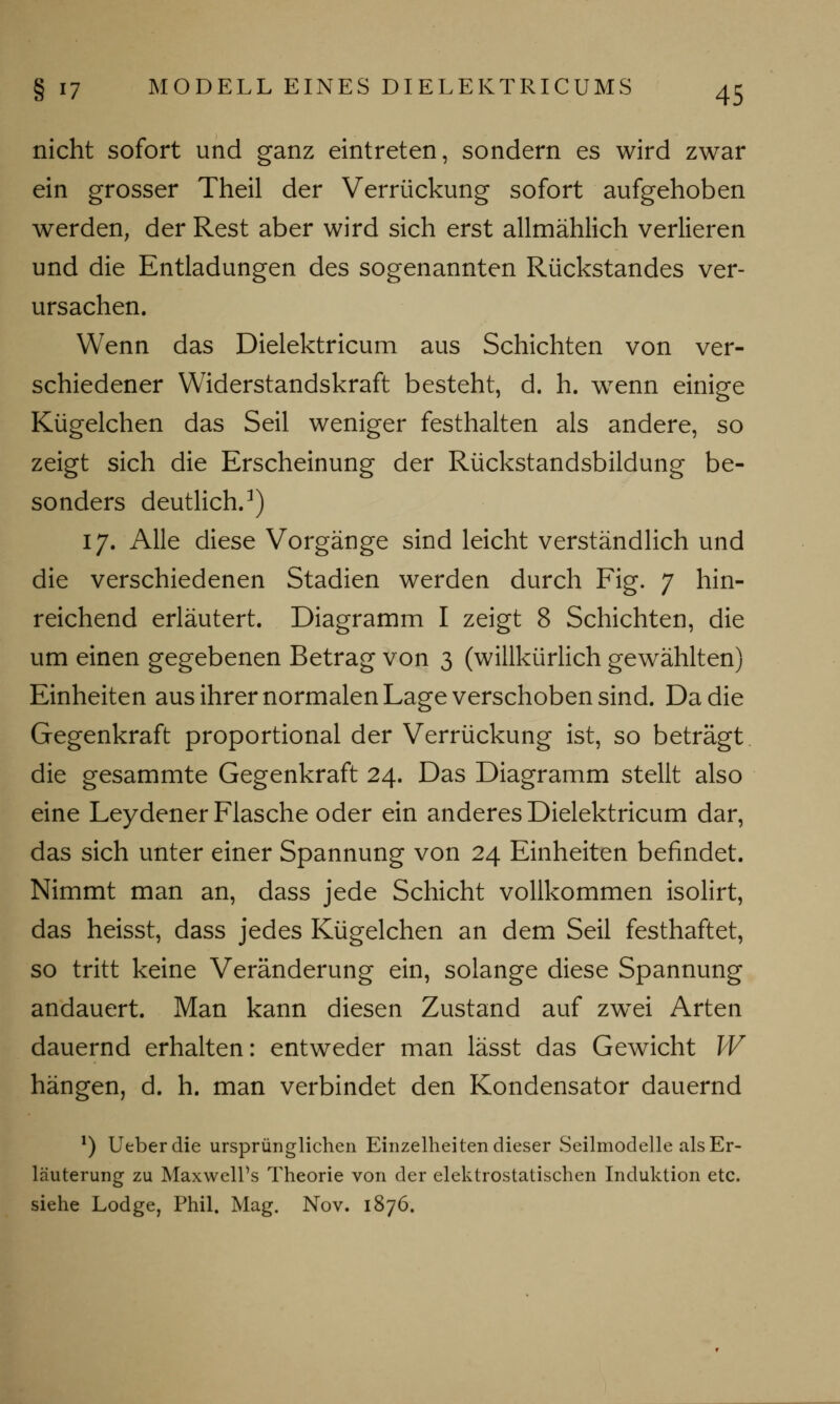 nicht sofort und ganz eintreten, sondern es wird zwar ein grosser Theil der Verrückung sofort aufgehoben werden, der Rest aber wird sich erst allmählich verlieren und die Entladungen des sogenannten Rückstandes ver- ursachen. Wenn das Dielektricum aus Schichten von ver- schiedener Widerstandskraft besteht, d. h. wenn einige Kügelchen das Seil weniger festhalten als andere, so zeigt sich die Erscheinung der Rückstandsbildung be- sonders deutlich.1) 17. Alle diese Vorgänge sind leicht verständlich und die verschiedenen Stadien werden durch Fig. 7 hin- reichend erläutert. Diagramm I zeigt 8 Schichten, die um einen gegebenen Betrag von 3 (willkürlich gewählten) Einheiten aus ihrer normalen Lage verschoben sind. Da die Gegenkraft proportional der Verrückung ist, so beträgt die gesammte Gegenkraft 24. Das Diagramm stellt also eine Leydener Flasche oder ein anderes Dielektricum dar, das sich unter einer Spannung von 24 Einheiten befindet. Nimmt man an, dass jede Schicht vollkommen isolirt, das heisst, dass jedes Kügelchen an dem Seil festhaftet, so tritt keine Veränderung ein, solange diese Spannung andauert. Man kann diesen Zustand auf zwei Arten dauernd erhalten: entweder man lässt das Gewicht W hängen, d. h. man verbindet den Kondensator dauernd l) Ueberdie ursprünglichen Einzelheiten dieser Seilmodelle als Er- läuterung zu Maxwell's Theorie von der elektrostatischen Induktion etc. siehe Lodge, Phil. Mag. Nov. 1876.