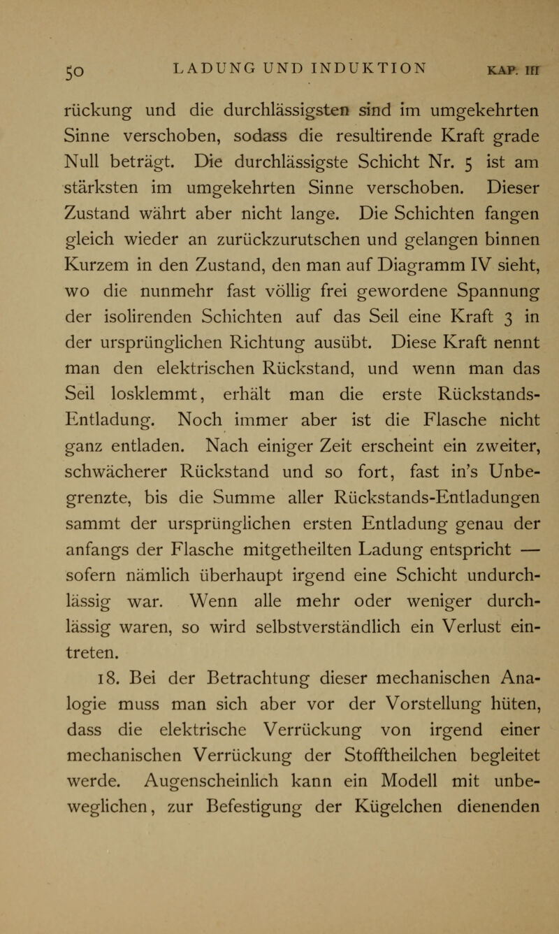 rückung und die durchlässigsten sind im umgekehrten Sinne verschoben, sodass die resultirende Kraft grade Null beträgt. Die durchlässigste Schicht Nr. 5 ist am stärksten im umgekehrten Sinne verschoben. Dieser Zustand währt aber nicht lange. Die Schichten fangen gleich wieder an zurückzurutschen und gelangen binnen Kurzem in den Zustand, den man auf Diagramm IV sieht, wo die nunmehr fast völlig frei gewordene Spannung der isolirenden Schichten auf das Seil eine Kraft 3 in der ursprünglichen Richtung ausübt. Diese Kraft nennt man den elektrischen Rückstand, und wenn man das Seil losklemmt, erhält man die erste Rückstands- Entladung. Noch immer aber ist die Flasche nicht ganz entladen. Nach einiger Zeit erscheint ein zweiter, schwächerer Rückstand und so fort, fast in's Unbe- grenzte, bis die Summe aller Rückstands-Entladungen sammt der ursprünglichen ersten Entladung genau der anfangs der Flasche mitgetheilten Ladung entspricht — sofern nämlich überhaupt irgend eine Schicht undurch- lässig war. Wenn alle mehr oder weniger durch- lässig waren, so wird selbstverständlich ein Verlust ein- treten. 18. Bei der Betrachtung dieser mechanischen Ana- logie muss man sich aber vor der Vorstellung hüten, dass die elektrische Verrückung von irgend einer mechanischen Verrückung der Stofftheilchen begleitet werde. Augenscheinlich kann ein Modell mit unbe- weglichen, zur Befestigung der Kügelchen dienenden