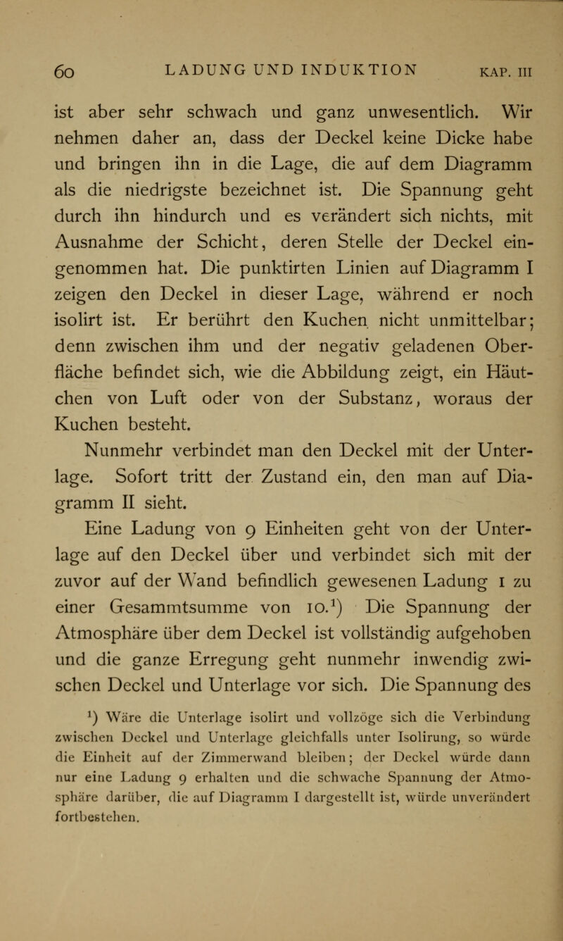 ist aber sehr schwach und ganz unwesentlich. Wir nehmen daher an, dass der Deckel keine Dicke habe und bringen ihn in die Lage, die auf dem Diagramm als die niedrigste bezeichnet ist. Die Spannung geht durch ihn hindurch und es verändert sich nichts, mit Ausnahme der Schicht, deren Stelle der Deckel ein- genommen hat. Die punktirten Linien auf Diagramm I zeigen den Deckel in dieser Lage, während er noch isolirt ist. Er berührt den Kuchen nicht unmittelbar; denn zwischen ihm und der negativ geladenen Ober- fläche befindet sich, wie die Abbildung zeigt, ein Häut- chen von Luft oder von der Substanz, woraus der Kuchen besteht. Nunmehr verbindet man den Deckel mit der Unter- lage. Sofort tritt der Zustand ein, den man auf Dia- gramm II sieht. Eine Ladung von 9 Einheiten geht von der Unter- lage auf den Deckel über und verbindet sich mit der zuvor auf der Wand befindlich gewesenen Ladung 1 zu einer Gesammtsumme von io.1) Die Spannung der Atmosphäre über dem Deckel ist vollständig aufgehoben und die ganze Erregung geht nunmehr inwendig zwi- schen Deckel und Unterlage vor sich. Die Spannung des *) Wäre die Unterlage isolirt und vollzöge sich die Verbindung zwischen Deckel und Unterlage gleichfalls unter Isolirung, so würde die Einheit auf der Zimmerwand bleiben; der Deckel würde dann nur eine Ladung 9 erhalten und die schwache Spannung der Atmo- sphäre darüber, die auf Diagramm I dargestellt ist, würde unverändert fortbestehen.