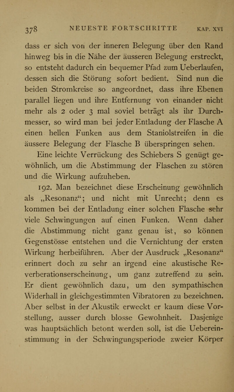 dass er sich von der inneren Belegung über den Rand hinweg bis in die Nähe der äusseren Belegung erstreckt, so entsteht dadurch ein bequemer Pfad zum Ueberlaufen, dessen sich die Störung sofort bedient. Sind nun die beiden Stromkreise so angeordnet, dass ihre Ebenen parallel liegen und ihre Entfernung von einander nicht mehr als 2 oder 3 mal soviel beträgt als ihr Durch- messer, so wird man bei jeder Entladung der Flasche A einen hellen Funken aus dem Staniolstreifen in die äussere Belegung der Flasche B überspringen sehen. Eine leichte Verrückung des Schiebers S genügt ge- wöhnlich, um die Abstimmung der Flaschen zu stören und die Wirkung aufzuheben. 192. Man bezeichnet diese Erscheinung gewöhnlich als ,,Resonanz; und nicht mit Unrecht; denn es kommen bei der Entladung einer solchen Flasche sehr viele Schwingungen auf einen Funken. Wenn daher die Abstimmung nicht ganz genau ist, so können Gegenstösse entstehen und die Vernichtung der ersten Wirkung herbeiführen. Aber der Ausdruck „Resonanz erinnert doch zu sehr an irgend eine akustische Re- verberationserscheinung, um ganz zutreffend zu sein. Er dient gewöhnlich dazu, um den sympathischen Widerhall in gleichgestimmten Vibratoren zu bezeichnen. Aber selbst in der Akustik erweckt er kaum diese Vor- stellung, ausser durch blosse Gewohnheit. Dasjenige was hauptsächlich betont werden soll, ist die Ueberein- stimmung in der Schwingungsperiode zweier Körper