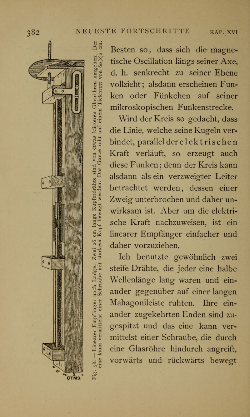 Q 3 . n V X r& O <u md II IS lä N »'S .SS d ° vo d bJO G In '-< bJO d W.tJ u B v >-. Besten so, dass sich die magne- tische Oscillation längs seiner Axe, d. h. senkrecht zu seiner Ebene vollzieht; alsdann erscheinen Fun- ken oder Fünkchen auf seiner mikroskopischen Funkenstrecke. Wird der Kreis so gedacht, dass die Linie, welche seine Kugeln ver- bindet, parallel der elektrischen Kraft verläuft, so erzeugt auch diese Funken; denn der Kreis kann alsdann als ein verzweigter Leiter betrachtet werden, dessen einer Zweig unterbrochen und daher un- wirksam ist. Aber um die elektri- sche Kraft nachzuweisen, ist ein linearer Empfänger einfacher und daher vorzuziehen. Ich benutzte gewöhnlich zwei steife Drähte, die jeder eine halbe Wellenlänge lang waren und ein- ander gegenüber auf einer langen Mahagonileiste ruhten. Ihre ein- ander zugekehrten Enden sind zu- gespitzt und das eine kann ver- mittelst einer Schraube, die durch eine Glasröhre hindurch angreift, vorwärts und rückwärts bewegt