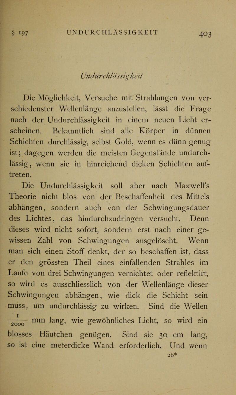 Undiirchlässigkeit Die Möglichkeit, Versuche mit Strahlungen von ver- schiedenster Wellenlänge anzustellen, lässt die Frage nach der Undiirchlässigkeit in einem neuen Licht er- scheinen. Bekanntlich sind alle Körper in dünnen Schichten durchlässig, selbst Gold, wenn es dünn genug ist; dagegen werden die meisten Gegenstände undurch- lässig, wenn sie in hinreichend dicken Schichten auf- treten. Die Undiirchlässigkeit soll aber nach Maxwell's Theorie nicht blos von der Beschaffenheit des Mittels abhängen, sondern auch von der Schwingungsdauer des Lichtes, das hindurchzudringen versucht. Denn dieses wird nicht sofort, sondern erst nach einer ge- wissen Zahl von Schwingungen ausgelöscht. Wenn man sich einen Stoff denkt, der so beschaffen ist, dass er den grössten Theil eines einfallenden Strahles im Laufe von drei Schwingungen vernichtet oder reflektirt, so wird es ausschliesslich von der Wellenlänge dieser Schwingungen abhängen, wie dick die Schicht sein muss, um undurchlässig zu wirken. Sind die Wellen 2000 mm lang, wie gewöhnliches Licht, so wird ein blosses Häutchen genügen. Sind sie 30 cm lang, so ist eine meterdicke Wand erforderlich. Und wenn 26*