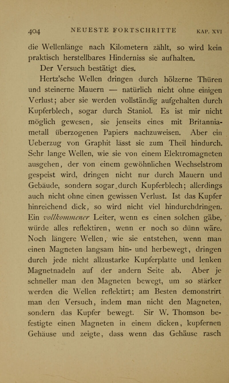 die Wellenlänge nach Kilometern zählt, so wird kein praktisch herstellbares Hinderniss sie aufhalten. Der Versuch bestätigt dies. Hertz'sche Wellen dringen durch hölzerne Thüren und steinerne Mauern — natürlich nicht ohne einigen Verlust; aber sie werden vollständig aufgehalten durch Kupferblech, sogar durch Staniol. Es ist mir nicht möglich gewesen, sie jenseits eines mit Britannia- metall überzogenen Papiers nachzuweisen. Aber ein Ueberzug von Graphit lässt sie zum Theil hindurch. Sehr lange WTellen, wie sie von einem Elektromagneten ausgehen, der von einem gewöhnlichen Wechselstrom gespeist wird, dringen nicht nur durch Mauern und Gebäude, sondern sogar,durch Kupferblech; allerdings auch nicht ohne einen gewissen Verlust. Ist das Kupfer hinreichend dick, so wird nicht viel hindurchdringen. Ein vollkommener Leiter, wenn es einen solchen gäbe, würde alles reflektiren, wenn er noch so dünn wäre. Noch längere Wellen, wie sie entstehen, wenn man einen Magneten langsam hin- und herbewegt, dringen durch jede nicht allzustarke Kupferplatte und lenken Magnetnadeln auf der andern Seite ab. Aber je schneller man den Magneten bewegt, um so stärker werden die Wellen reflektirt; am Besten demonstrirt man den Versuch, indem man nicht den Magneten, sondern das Kupfer bewegt. Sir W. Thomson be- festigte einen Magneten in einem dicken, kupfernen Gehäuse und zeigte, dass wTenn das Gehäuse rasch