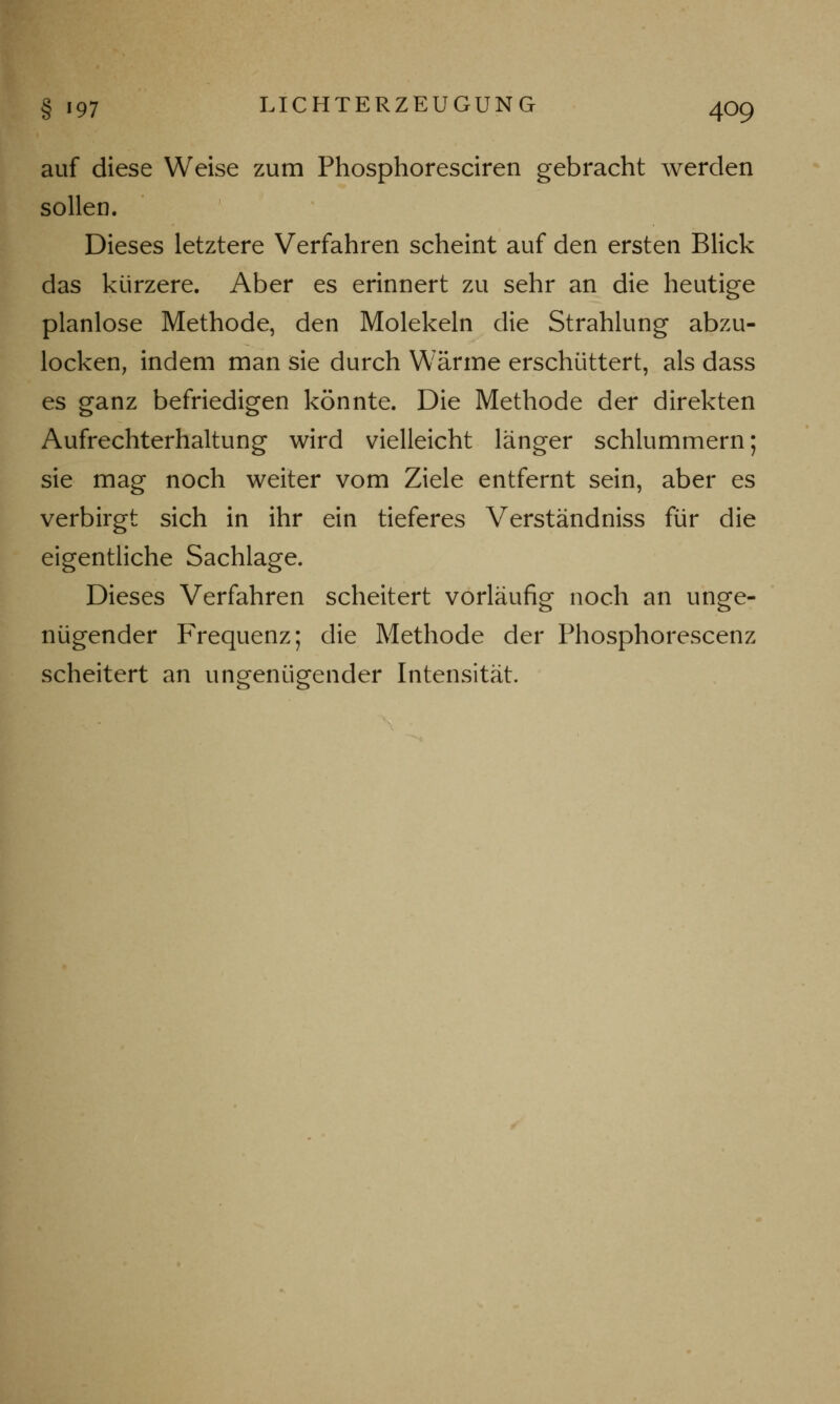 auf diese Weise zum Phosphoresciren gebracht werden sollen. Dieses letztere Verfahren scheint auf den ersten Blick das kürzere. Aber es erinnert zu sehr an die heutige planlose Methode, den Molekeln die Strahlung abzu- locken, indem man sie durch Wärme erschüttert, als dass es ganz befriedigen könnte. Die Methode der direkten Aufrechterhaltung wird vielleicht länger schlummern; sie mag noch weiter vom Ziele entfernt sein, aber es verbirgt sich in ihr ein tieferes Verständniss für die eigentliche Sachlage. Dieses Verfahren scheitert vorläufig noch an unge- nügender Frequenz; die Methode der Phosphorescenz scheitert an ungenügender Intensität.