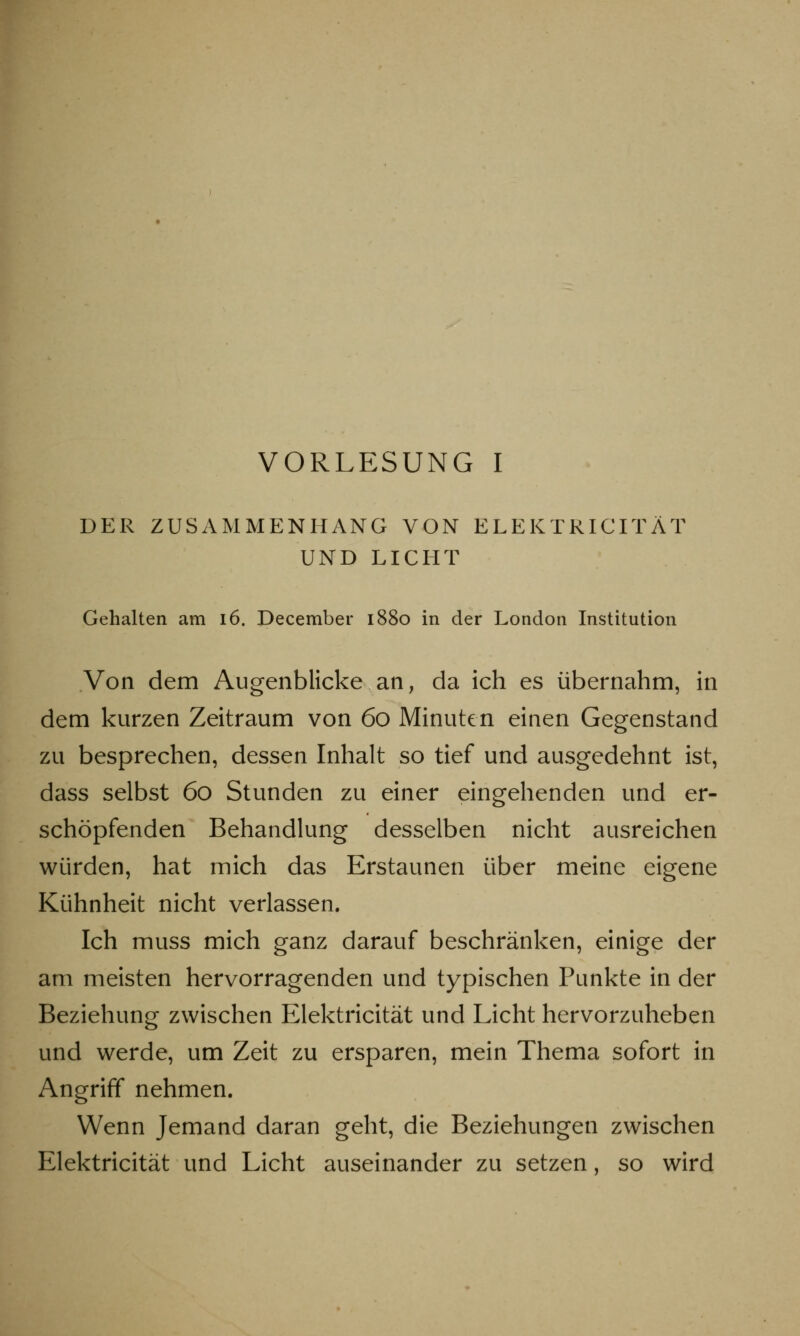 DER ZUSAMMENHANG VON ELEKTRICITÄT UND LICHT Gehalten am 16. December 1880 in der London Institution Von dem Augenblicke an, da ich es übernahm, in dem kurzen Zeitraum von 60 Minuten einen Gegenstand zu besprechen, dessen Inhalt so tief und ausgedehnt ist, dass selbst 60 Stunden zu einer eingehenden und er- schöpfenden Behandlung desselben nicht ausreichen würden, hat mich das Erstaunen über meine eigene Kühnheit nicht verlassen. Ich muss mich ganz darauf beschränken, einige der am meisten hervorragenden und typischen Punkte in der Beziehung zwischen Elektricität und Licht hervorzuheben und werde, um Zeit zu ersparen, mein Thema sofort in Angriff nehmen. Wenn Jemand daran geht, die Beziehungen zwischen Elektricität und Licht auseinander zu setzen, so wird