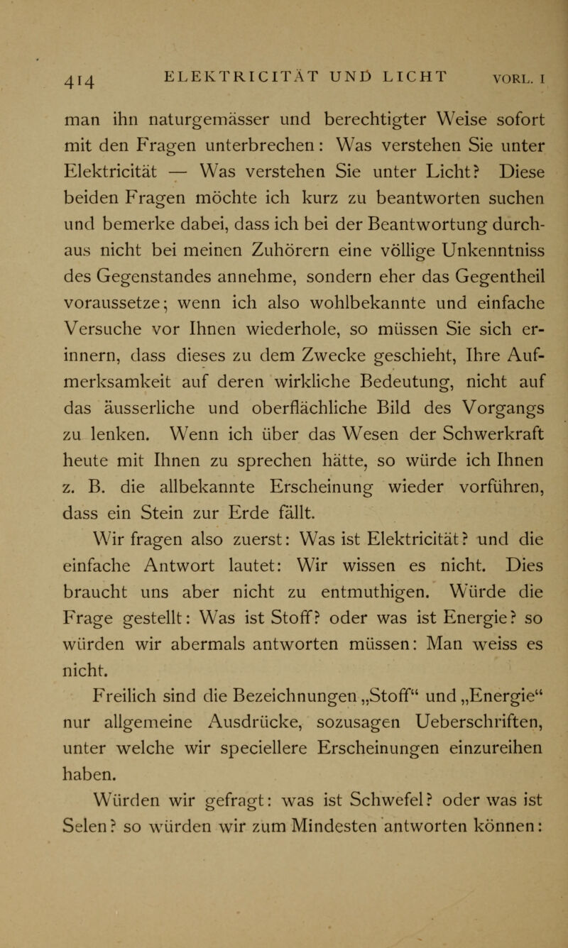 man ihn naturgemässer und berechtigter Weise sofort mit den Fragen unterbrechen: Was verstehen Sie unter Elektricität — Was verstehen Sie unter Licht? Diese beiden Fragen möchte ich kurz zu beantworten suchen und bemerke dabei, dass ich bei der Beantwortung durch- aus nicht bei meinen Zuhörern eine völlige Unkenntniss des Gegenstandes annehme, sondern eher das Gegentheil voraussetze; wenn ich also wohlbekannte und einfache Versuche vor Ihnen wiederhole, so müssen Sie sich er- innern, dass dieses zu dem Zwecke geschieht, Ihre Auf- merksamkeit auf deren wirkliche Bedeutung, nicht auf das äusserliche und oberflächliche Bild des Vorgangs zu lenken. Wenn ich über das Wesen der Schwerkraft heute mit Ihnen zu sprechen hätte, so würde ich Ihnen z. B. die allbekannte Erscheinung wieder vorführen, dass ein Stein zur Erde fällt. Wir fragen also zuerst: Was ist Elektricität? und die einfache Antwort lautet: Wir wissen es nicht. Dies braucht uns aber nicht zu entmuthigen. Würde die Frage gestellt: Was ist Stoff? oder was ist Energie? so würden wir abermals antworten müssen: Man weiss es nicht. Freilich sind die Bezeichnungen „Stoff und „Energie'4 nur allgemeine Ausdrücke, sozusagen Ueberschriften, unter welche wir speciellere Erscheinungen einzureihen haben. Würden wir gefragt: was ist Schwefel? oder was ist Selen ? so würden wir zum Mindesten antworten können: