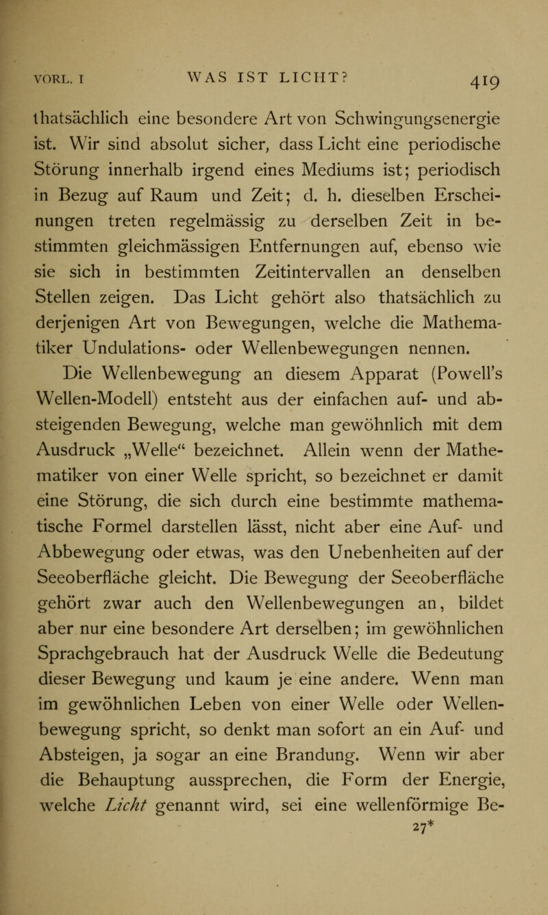 thatsächlich eine besondere Art von Schwingungsenergie ist. Wir sind absolut sicher, dass Licht eine periodische Störung innerhalb irgend eines Mediums ist; periodisch in Bezug auf Raum und Zeit; d. h. dieselben Erschei- nungen treten regelmässig zu derselben Zeit in be- stimmten gleichmässigen Entfernungen auf, ebenso wie sie sich in bestimmten Zeitintervallen an denselben Stellen zeigen. Das Licht gehört also thatsächlich zu derjenigen Art von Bewegungen, welche die Mathema- tiker Undulations- oder Wellenbewegungen nennen. Die Wellenbewegung an diesem Apparat (Powell's Wellen-Modell) entsteht aus der einfachen auf- und ab- steigenden Bewegung, welche man gewöhnlich mit dem Ausdruck „Welle bezeichnet. Allein wenn der Mathe- matiker von einer Welle spricht, so bezeichnet er damit eine Störung, die sich durch eine bestimmte mathema- tische Formel darstellen lässt, nicht aber eine Auf- und Abbewegung oder etwas, was den Unebenheiten auf der Seeoberfläche gleicht. Die Bewegung der Seeoberfläche gehört zwar auch den Wellenbewegungen an, bildet aber nur eine besondere Art derselben; im gewöhnlichen Sprachgebrauch hat der Ausdruck Welle die Bedeutung dieser Bewegung und kaum je eine andere. Wenn man im gewöhnlichen Leben von einer Welle oder Wellen- bewegung spricht, so denkt man sofort an ein Auf- und Absteigen, ja sogar an eine Brandung. Wenn wir aber die Behauptung aussprechen, die Form der Energie, welche Licht genannt wird, sei eine wellenförmige Be- 27*