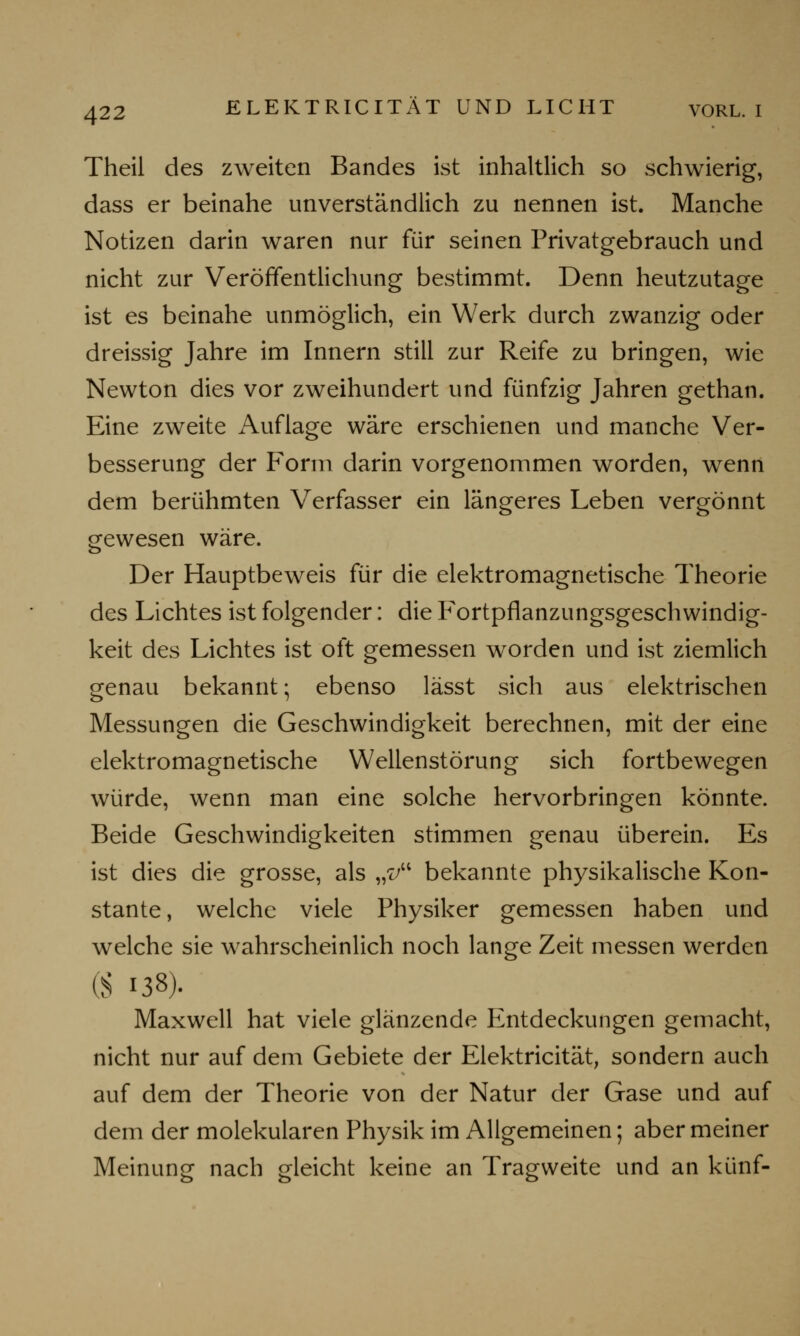 Theil des zweiten Bandes ist inhaltlich so schwierig, dass er beinahe unverständlich zu nennen ist. Manche Notizen darin waren nur für seinen Privatgebrauch und nicht zur Veröffentlichung bestimmt. Denn heutzutage ist es beinahe unmöglich, ein Werk durch zwanzig oder dreissig Jahre im Innern still zur Reife zu bringen, wie Newton dies vor zweihundert und fünfzig Jahren gethan. Eine zweite Auflage wäre erschienen und manche Ver- besserung der Form darin vorgenommen worden, wenn dem berühmten Verfasser ein längeres Leben vergönnt gewesen wäre. Der Hauptbeweis für die elektromagnetische Theorie des Lichtes ist folgender: die Fortpflanzungsgeschwindig- keit des Lichtes ist oft gemessen worden und ist ziemlich genau bekannt; ebenso lässt sich aus elektrischen Messungen die Geschwindigkeit berechnen, mit der eine elektromagnetische Wellenstörung sich fortbewegen würde, wenn man eine solche hervorbringen könnte. Beide Geschwindigkeiten stimmen genau überein. Es ist dies die grosse, als „?/ bekannte physikalische Kon- stante, welche viele Physiker gemessen haben und welche sie wahrscheinlich noch lange Zeit messen werden (S 138). Maxwell hat viele glänzende Entdeckungen gemacht, nicht nur auf dem Gebiete der Elektricität, sondern auch auf dem der Theorie von der Natur der Gase und auf dem der molekularen Physik im Allgemeinen; aber meiner Meinung nach gleicht keine an Tragweite und an künf-