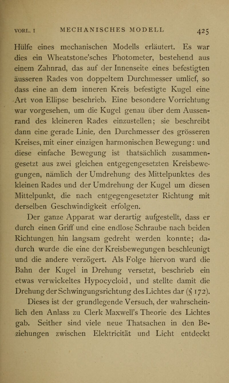 Hülfe eines mechanischen Modells erläutert. Es war dies ein Wheatstone'sches Photometer, bestehend aus einem Zahnrad, das auf der Innenseite eines befestigten äusseren Rades von doppeltem Durchmesser umlief, so dass eine an dem inneren Kreis befestigte Kugel eine Art von Ellipse beschrieb. Eine besondere Vorrichtung war vorgesehen, um die Kugel genau über dem Aussen- rand des kleineren Rades einzustellen; sie beschreibt dann eine gerade Linie, den Durchmesser des grösseren Kreises, mit einer einzigen harmonischen Bewegung: und diese einfache Bewegung ist thatsächlich zusammen- gesetzt aus zwei gleichen entgegengesetzten Kreisbewe- gungen, nämlich der Umdrehung des Mittelpunktes des kleinen Rades und der Umdrehung der Kugel um diesen Mittelpunkt, die nach entgegengesetzter Richtung mit derselben Geschwindigkeit erfolgen. Der ganze Apparat war derartig aufgestellt, dass er durch einen Griff und eine endlose Schraube nach beiden Richtungen hin langsam gedreht werden konnte; da- durch wurde die eine der Kreisbewegungen beschleunigt und die andere verzögert. Als Folge hiervon ward die Bahn der Kugel in Drehung versetzt, beschrieb ein etwas verwickeltes Hypocycloid, und stellte damit die Drehung der Schwingungsrichtung des Lichtes dar (§ 172). Dieses ist der grundlegende Versuch, der wahrschein- lich den Anlass zu Clerk MaxwelFs Theorie des Lichtes gab. Seither sind viele neue Thatsachen in den Be- ziehungen zwischen Elektricität und Licht entdeckt