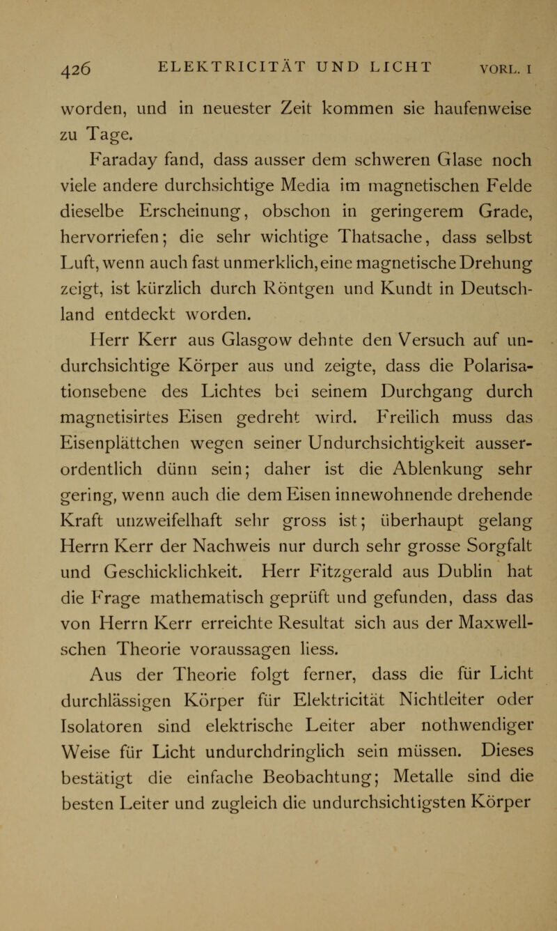 worden, und in neuester Zeit kommen sie haufenweise zu Tage. Faraday fand, dass ausser dem schweren Glase noch viele andere durchsichtige Media im magnetischen Felde dieselbe Erscheinung, obschon in geringerem Grade, hervorriefen; die sehr wichtige Thatsache, dass selbst Luft, wenn auch fast unmerklich, eine magnetische Drehung zeigt, ist kürzlich durch Röntgen und Kundt in Deutsch- land entdeckt worden. Herr Kerr aus Glasgow dehnte den Versuch auf un- durchsichtige Körper aus und zeigte, dass die Polarisa- tionsebene des Lichtes bei seinem Durchgang durch magnetisirtes Eisen gedreht wird. Freilich muss das Eisenplättchen wegen seiner Undurchsichtigkeit ausser- ordentlich dünn sein; daher ist die Ablenkung sehr gering, wenn auch die dem Eisen innewohnende drehende Kraft unzweifelhaft sehr gross ist; überhaupt gelang Herrn Kerr der Nachweis nur durch sehr grosse Sorgfalt und Geschicklichkeit. Herr Fitzgerald aus Dublin hat die Frage mathematisch geprüft und gefunden, dass das von Herrn Kerr erreichte Resultat sich aus der Maxwell- schen Theorie voraussagen Hess. Aus der Theorie folgt ferner, dass die für Licht durchlässigen Körper für Elektricität Nichtleiter oder Isolatoren sind elektrische Leiter aber notwendiger Weise für Licht undurchdringlich sein müssen. Dieses bestätigt die einfache Beobachtung; Metalle sind die besten Leiter und zugleich die undurchsichtigsten Körper