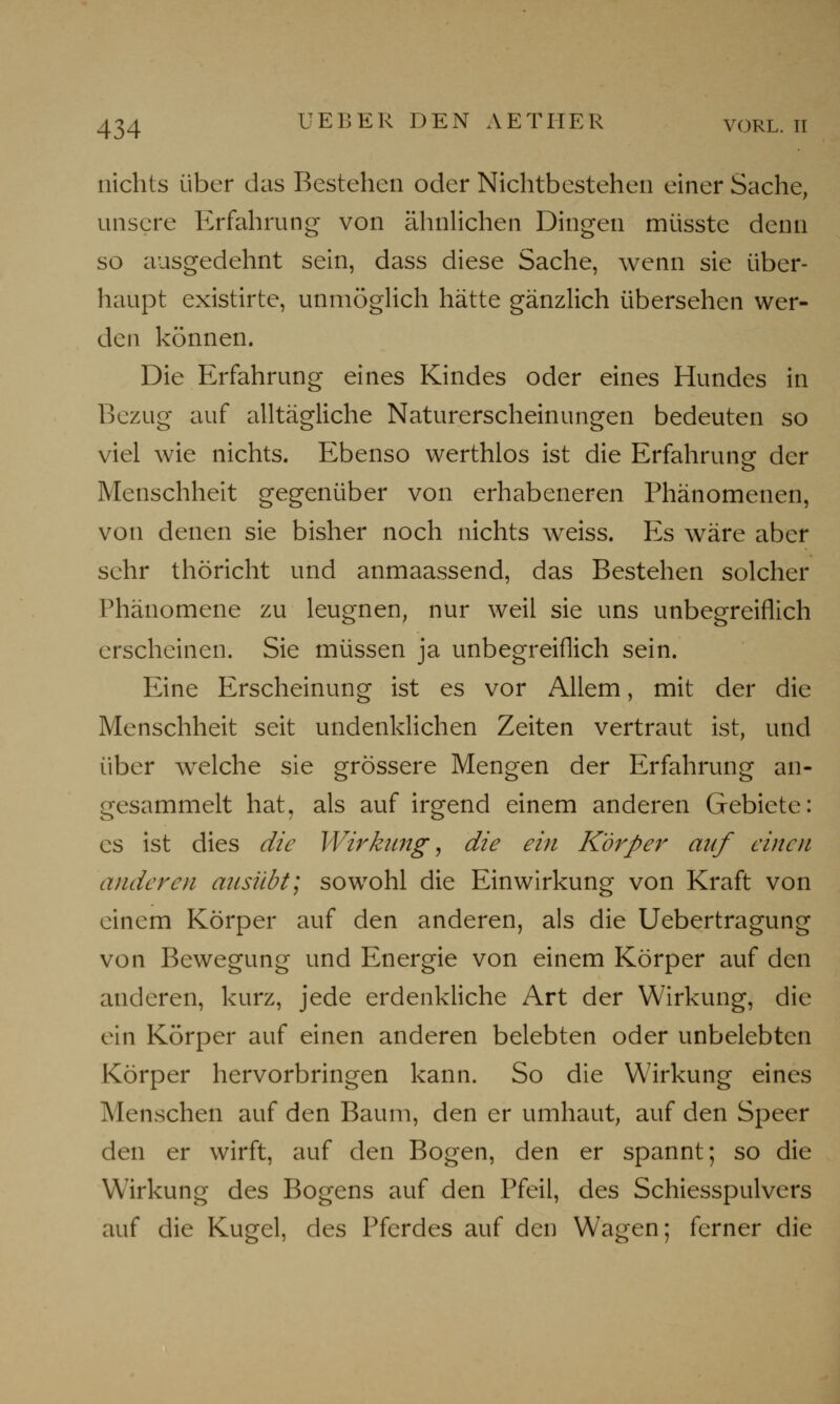 nichts über das Bestehen oder Nichtbestehen einer Sache, unsere Erfahrung von ähnlichen Dingen müsste denn so ausgedehnt sein, dass diese Sache, wenn sie über- haupt existirte, unmöglich hätte gänzlich übersehen wer- den können. Die Erfahrung eines Kindes oder eines Hundes in Bezug auf alltägliche Naturerscheinungen bedeuten so viel wie nichts. Ebenso werthlos ist die Erfahrung der Menschheit gegenüber von erhabeneren Phänomenen, von denen sie bisher noch nichts weiss. Es wäre aber sehr thöricht und anmaassend, das Bestehen solcher Phänomene zu leugnen, nur weil sie uns unbegreiflich erscheinen. Sie müssen ja unbegreiflich sein. Eine Erscheinung ist es vor Allem, mit der die Menschheit seit undenklichen Zeiten vertraut ist, und über welche sie grössere Mengen der Erfahrung an- gesammelt hat, als auf irgend einem anderen Gebiete: es ist dies die Wirkung, die ein Körper auf einen anderen ausübt; sowohl die Einwirkung von Kraft von einem Körper auf den anderen, als die Uebertragung von Bewegung und Energie von einem Körper auf den anderen, kurz, jede erdenkliche Art der Wirkung, die ein Körper auf einen anderen belebten oder unbelebten Körper hervorbringen kann. So die Wirkung eines Menschen auf den Baum, den er umhaut, auf den Speer den er wirft, auf den Bogen, den er spannt; so die Wirkung des Bogens auf den Pfeil, des Schiesspulvers auf die Kugel, des Pferdes auf den Wagen; ferner die